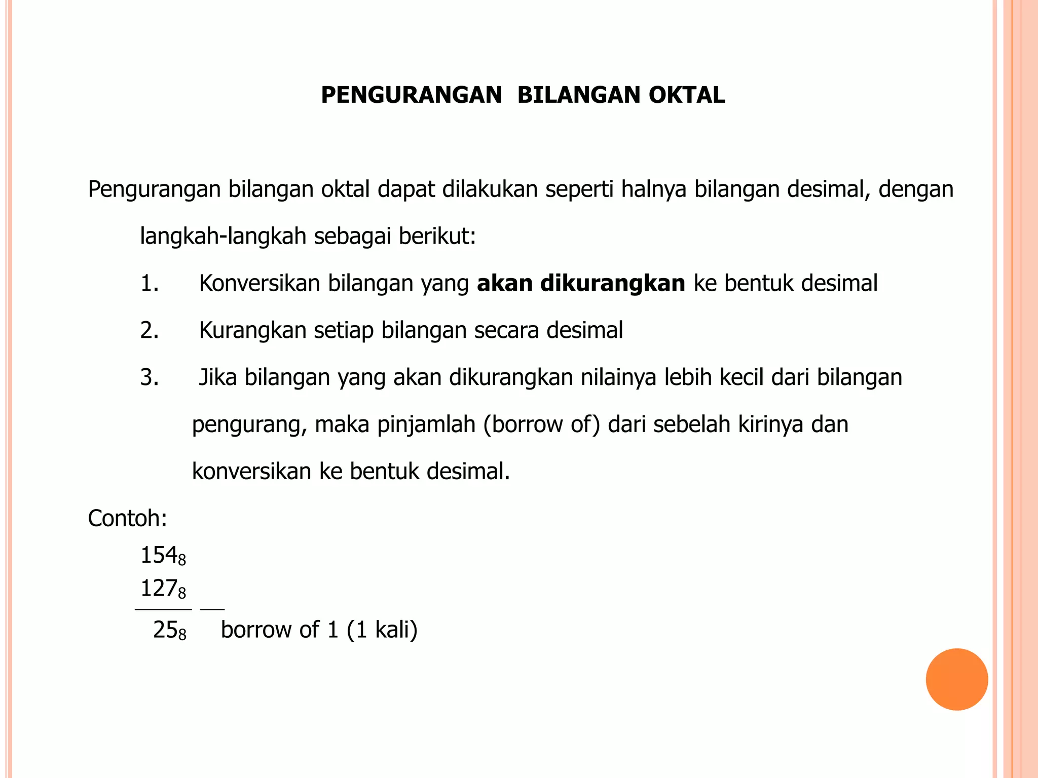 PENGURANGAN BILANGAN OKTAL
Pengurangan bilangan oktal dapat dilakukan seperti halnya bilangan desimal, dengan
langkah-langkah sebagai berikut:
1. Konversikan bilangan yang akan dikurangkan ke bentuk desimal
2. Kurangkan setiap bilangan secara desimal
3. Jika bilangan yang akan dikurangkan nilainya lebih kecil dari bilangan
pengurang, maka pinjamlah (borrow of) dari sebelah kirinya dan
konversikan ke bentuk desimal.
Contoh:
1548
1278
258 borrow of 1 (1 kali)
 
