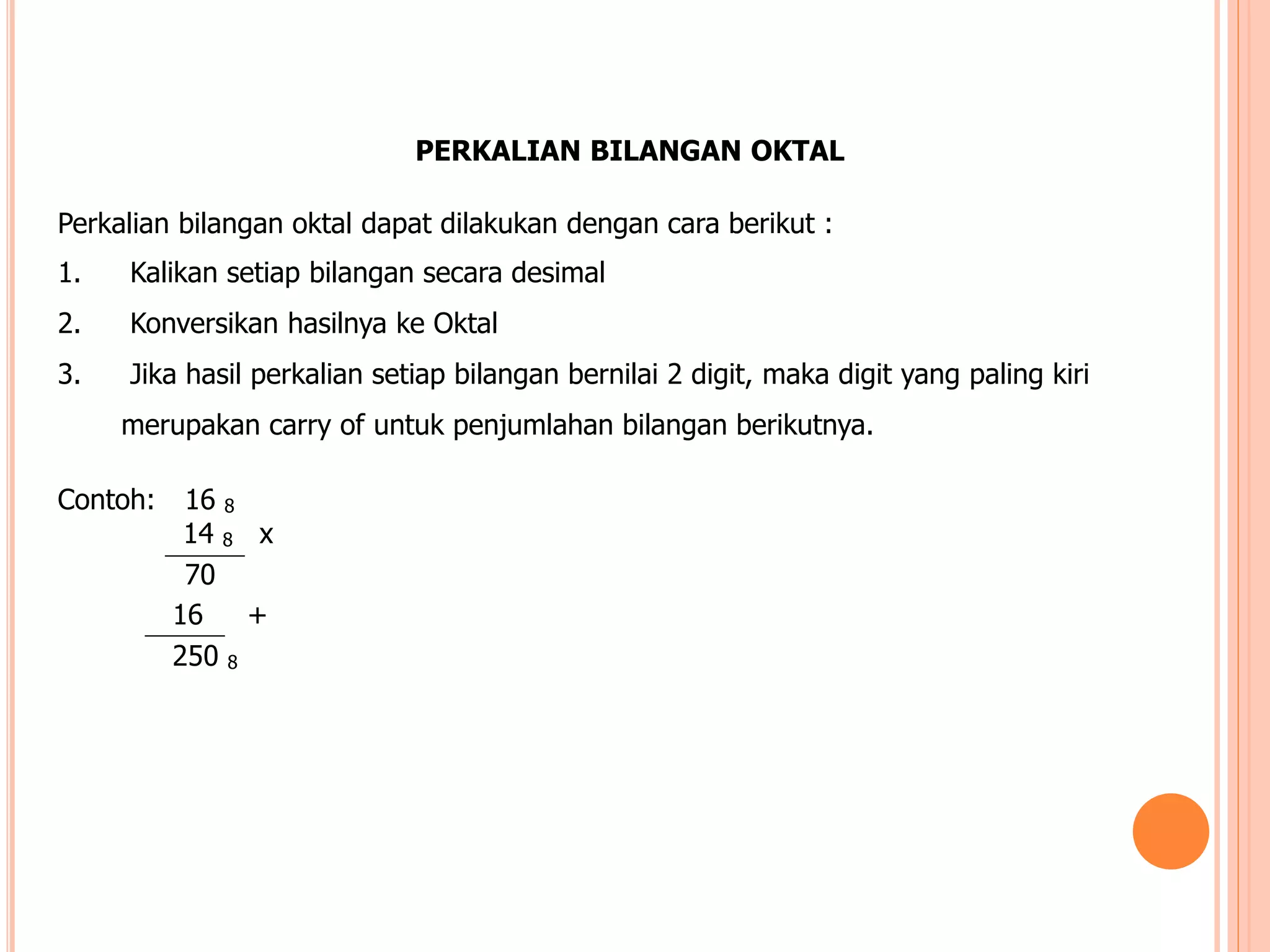 PERKALIAN BILANGAN OKTAL
Perkalian bilangan oktal dapat dilakukan dengan cara berikut :
1. Kalikan setiap bilangan secara desimal
2. Konversikan hasilnya ke Oktal
3. Jika hasil perkalian setiap bilangan bernilai 2 digit, maka digit yang paling kiri
merupakan carry of untuk penjumlahan bilangan berikutnya.
Contoh: 16 8
14 8 x
70
16 +
250 8
 