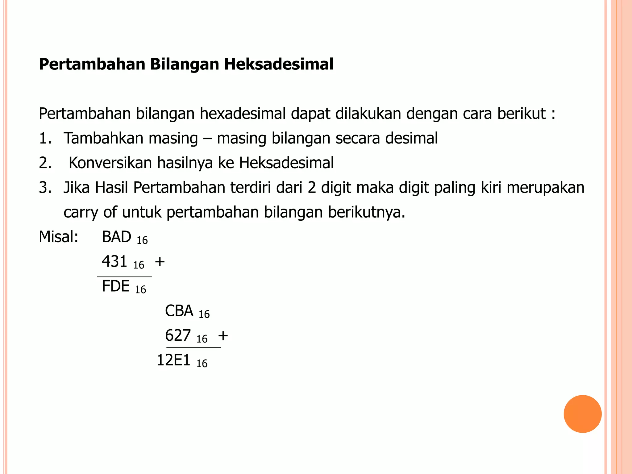 Pertambahan Bilangan Heksadesimal
Pertambahan bilangan hexadesimal dapat dilakukan dengan cara berikut :
1. Tambahkan masing – masing bilangan secara desimal
2. Konversikan hasilnya ke Heksadesimal
3. Jika Hasil Pertambahan terdiri dari 2 digit maka digit paling kiri merupakan
carry of untuk pertambahan bilangan berikutnya.
Misal: BAD 16
431 16 +
FDE 16
CBA 16
627 16 +
12E1 16
 