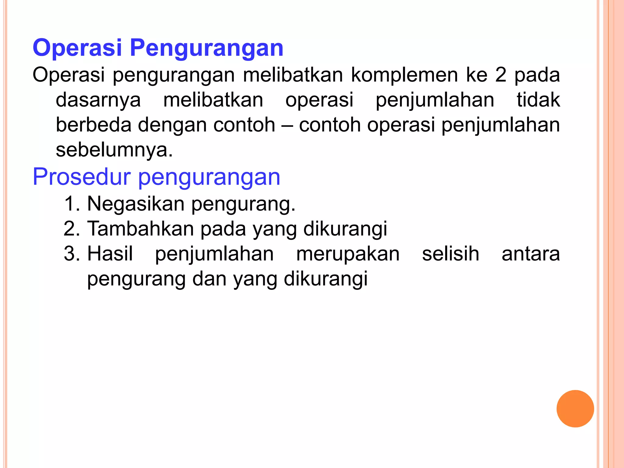 Operasi Pengurangan
Operasi pengurangan melibatkan komplemen ke 2 pada
dasarnya melibatkan operasi penjumlahan tidak
berbeda dengan contoh – contoh operasi penjumlahan
sebelumnya.
Prosedur pengurangan
1. Negasikan pengurang.
2. Tambahkan pada yang dikurangi
3. Hasil penjumlahan merupakan selisih antara
pengurang dan yang dikurangi
 