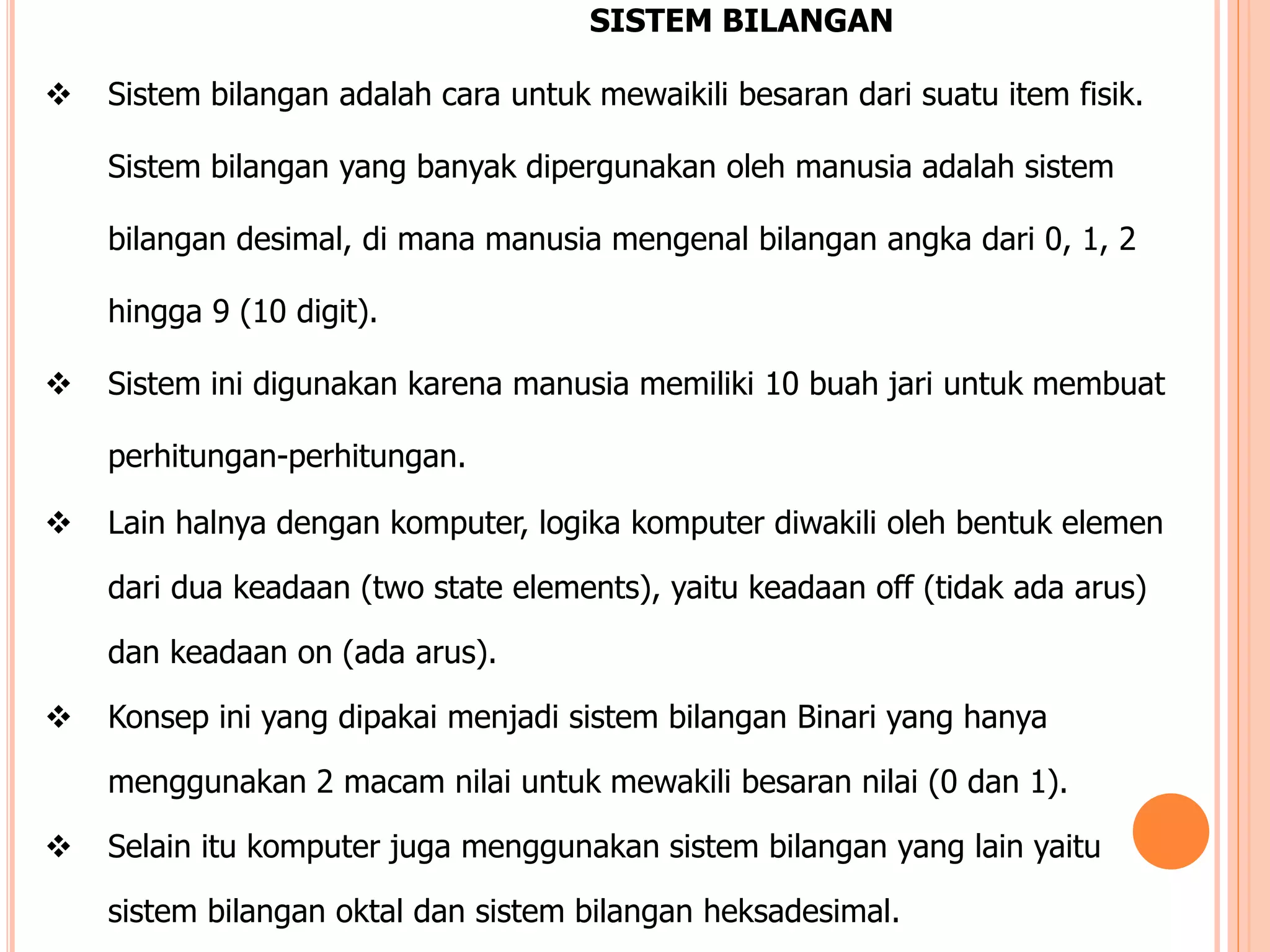 SISTEM BILANGAN
 Sistem bilangan adalah cara untuk mewaikili besaran dari suatu item fisik.
Sistem bilangan yang banyak dipergunakan oleh manusia adalah sistem
bilangan desimal, di mana manusia mengenal bilangan angka dari 0, 1, 2
hingga 9 (10 digit).
 Sistem ini digunakan karena manusia memiliki 10 buah jari untuk membuat
perhitungan-perhitungan.
 Lain halnya dengan komputer, logika komputer diwakili oleh bentuk elemen
dari dua keadaan (two state elements), yaitu keadaan off (tidak ada arus)
dan keadaan on (ada arus).
 Konsep ini yang dipakai menjadi sistem bilangan Binari yang hanya
menggunakan 2 macam nilai untuk mewakili besaran nilai (0 dan 1).
 Selain itu komputer juga menggunakan sistem bilangan yang lain yaitu
sistem bilangan oktal dan sistem bilangan heksadesimal.
 
