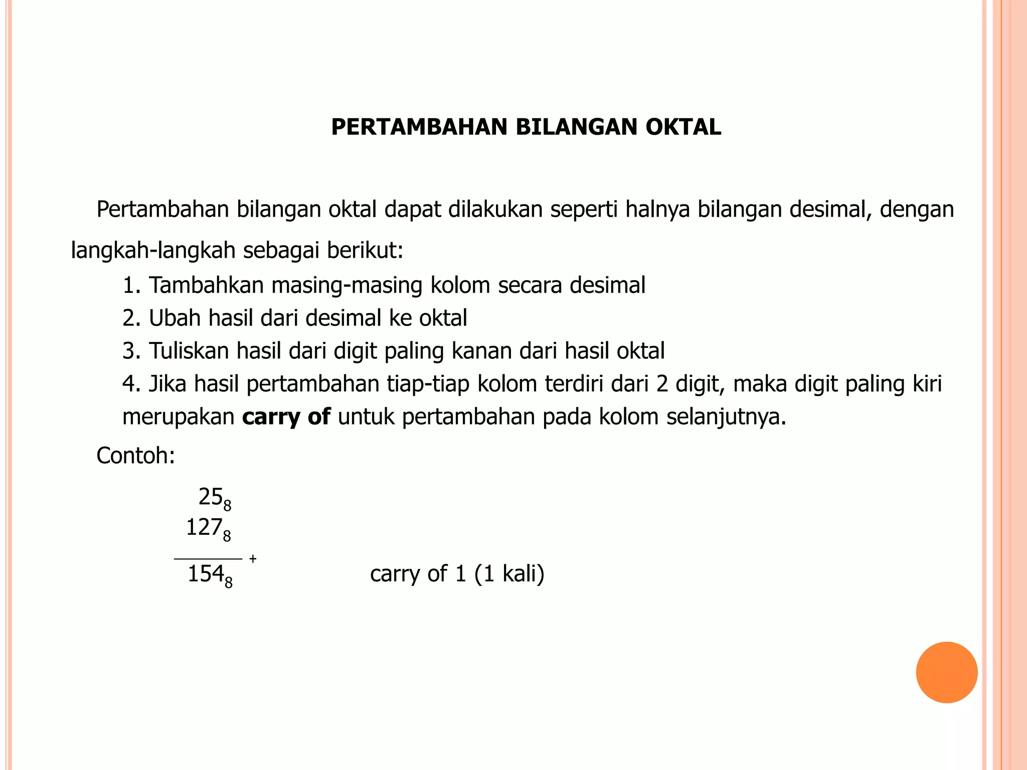 +
PERTAMBAHAN BILANGAN OKTAL
Pertambahan bilangan oktal dapat dilakukan seperti halnya bilangan desimal, dengan
langkah-langkah sebagai berikut:
1. Tambahkan masing-masing kolom secara desimal
2. Ubah hasil dari desimal ke oktal
3. Tuliskan hasil dari digit paling kanan dari hasil oktal
4. Jika hasil pertambahan tiap-tiap kolom terdiri dari 2 digit, maka digit paling kiri
merupakan carry of untuk pertambahan pada kolom selanjutnya.
Contoh:
258
1278
1548 carry of 1 (1 kali)
 