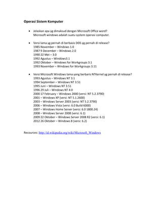 Operasi Sistem Komputer
• Jelaskan apa yg dimaksud dengan Microsoft Office word?
Microsoft windows adalah suatu system operasi computer.
• Versi lama yg pernah di berbasis DOS yg pernah di release?
1985 November – Windows 1.0
1987 9 December – Windows 2.0
1990 22 Mei – 3.0
1992 Agustus – Windows3.1
1992 Oktober – Windows for Workgroups 3.1
1993 November – Windows for Workgroups 3.11
• Versi Microsoft Windows lama yang berbaris NTKernel yg pernah di release?
1993 Agustus – Windows NT 3.1
1994 September – Windows NT 3.51
1995 Juni – Windows NT 3.51
1996 29 Juli – Windows NT 4.0
2000 17 February – Windows 2000 (versi: NT 5.2.3790)
2001 – Windows XP (versi: NT 5.1.2600)
2003 – Windows Server 2003 (versi: NT 5.2.3790)
2006 – Windows Vista (versi: 6.0 Build 6000)
2007 – Windows Home Server (versi: 6.0 1800.24)
2008 – Windows Server 2008 (versi: 6.1)
2009 22 Oktober – Windows Server 2008 R2 (versi: 6.1)
2012 26 Oktober – Windows 8 (versi: 6.2)
Recources: http://id.wikipedia.org/wiki/Microsoft_Windows
 