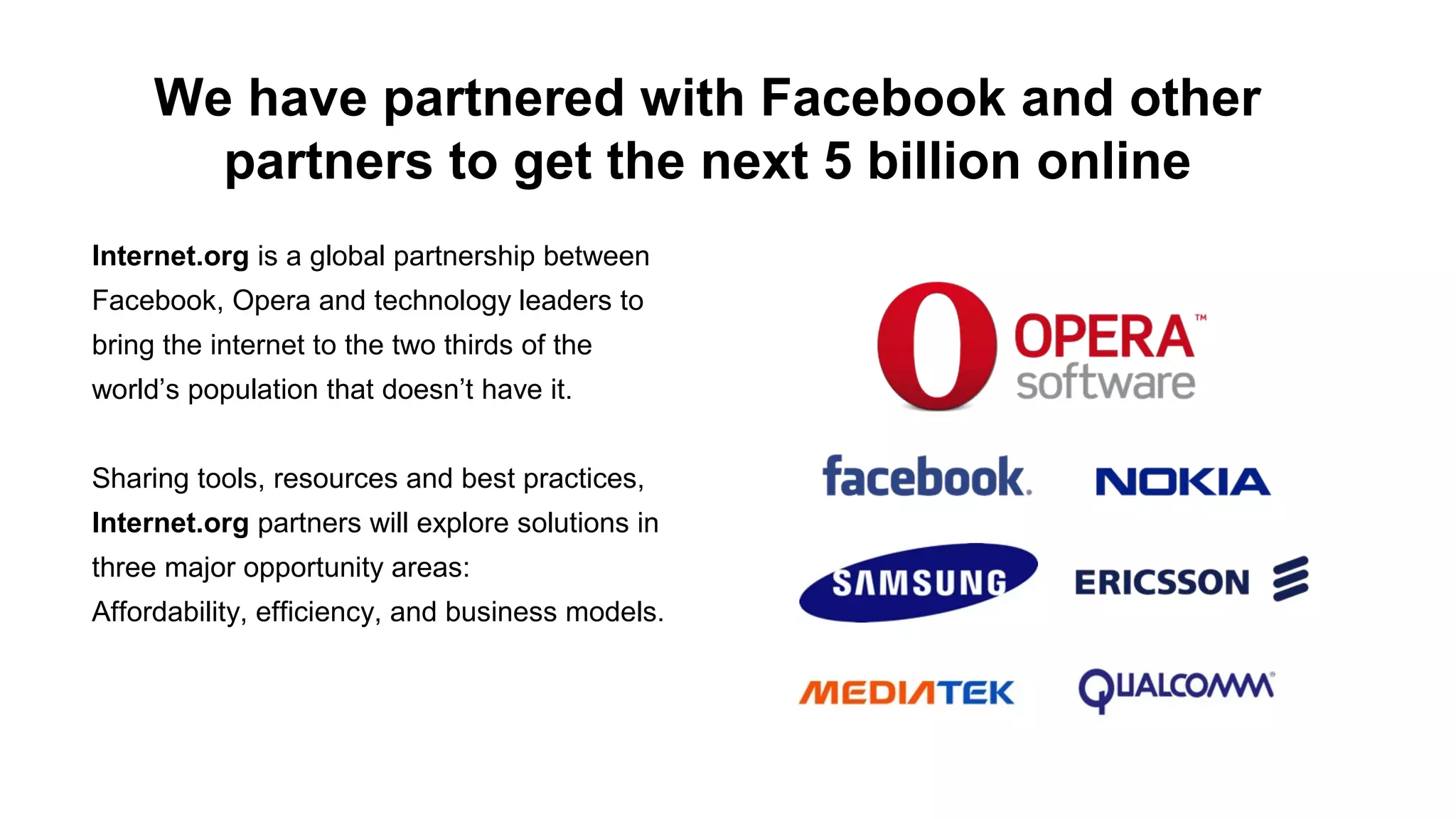We have partnered with Facebook and other
partners to get the next 5 billion online
Internet.org is a global partnership between
Facebook, Opera and technology leaders to
bring the internet to the two thirds of the
world’s population that doesn’t have it.
Sharing tools, resources and best practices,
Internet.org partners will explore solutions in
three major opportunity areas:
Affordability, efficiency, and business models.

 