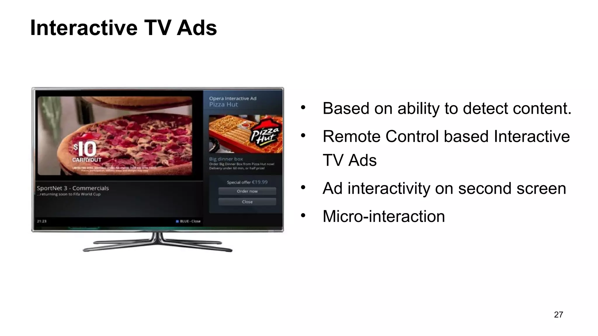 Interactive TV Ads

•

Based on ability to detect content.

•

Remote Control based Interactive
TV Ads

•

Ad interactivity on second screen

•

Micro-interaction

27

 
