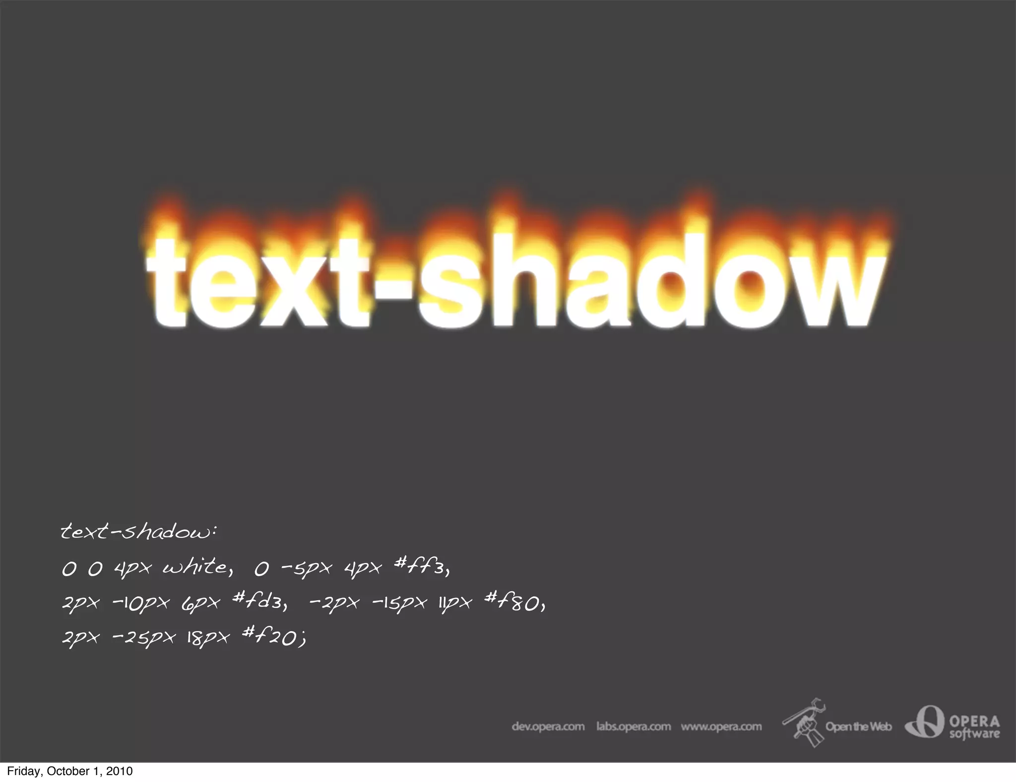 text-shadow:
         0 0 4px white, 0 -5px 4px #ff3,
         2px -10px 6px #fd3, -2px -15px 11px #f80,
         2px -25px 18px #f20;




Friday, October 1, 2010
 