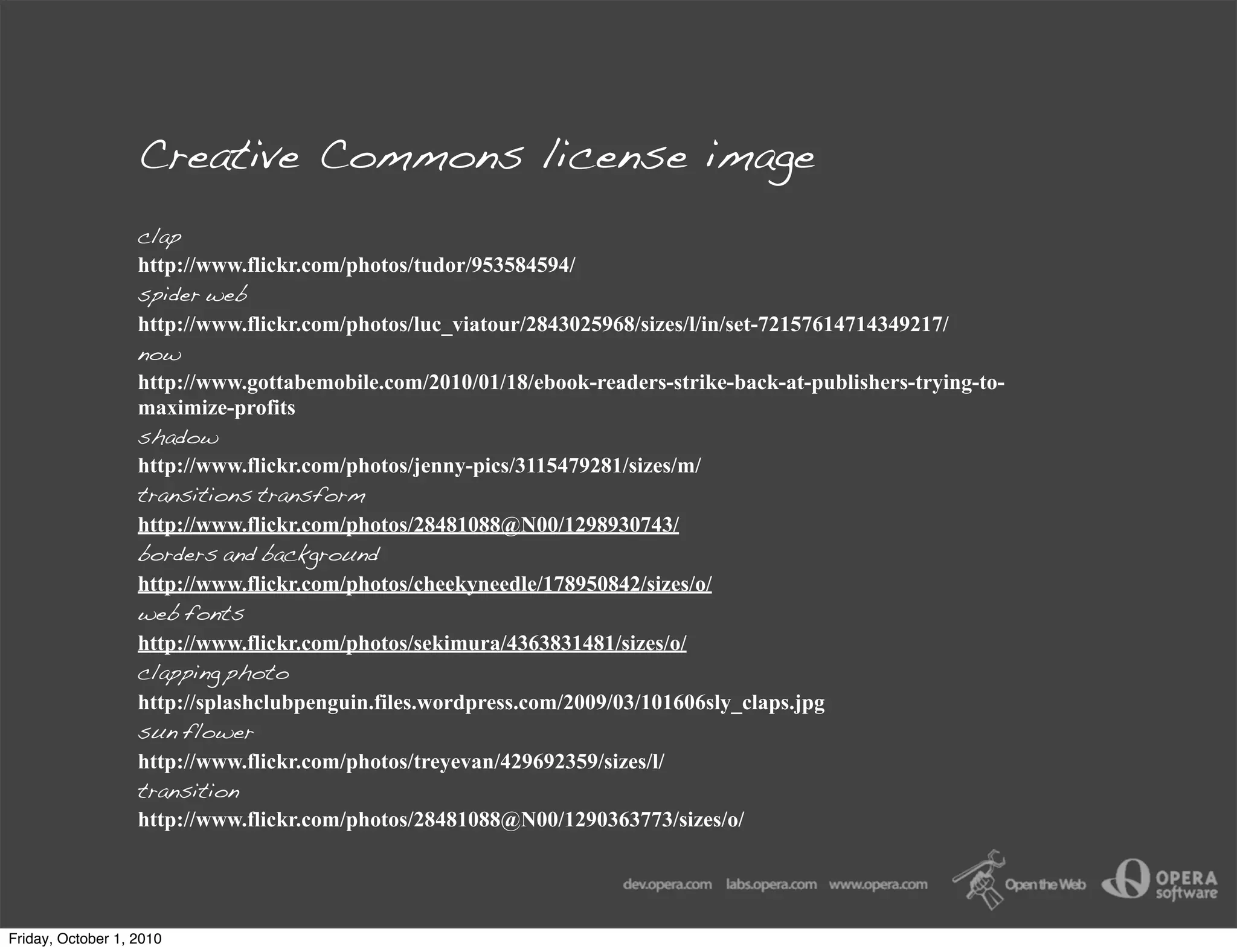 Creative Commons license image
                   clap
                   http://www.flickr.com/photos/tudor/953584594/
                   spider web
                   http://www.flickr.com/photos/luc_viatour/2843025968/sizes/l/in/set-72157614714349217/
                   now
                   http://www.gottabemobile.com/2010/01/18/ebook-readers-strike-back-at-publishers-trying-to-
                   maximize-profits
                   shadow
                   http://www.flickr.com/photos/jenny-pics/3115479281/sizes/m/
                   transitions transform
                   http://www.flickr.com/photos/28481088@N00/1298930743/
                   borders and background
                   http://www.flickr.com/photos/cheekyneedle/178950842/sizes/o/
                   web fonts
                   http://www.flickr.com/photos/sekimura/4363831481/sizes/o/
                   clapping photo
                   http://splashclubpenguin.files.wordpress.com/2009/03/101606sly_claps.jpg
                   sun flower
                   http://www.flickr.com/photos/treyevan/429692359/sizes/l/
                   transition
                   http://www.flickr.com/photos/28481088@N00/1290363773/sizes/o/




Friday, October 1, 2010
 