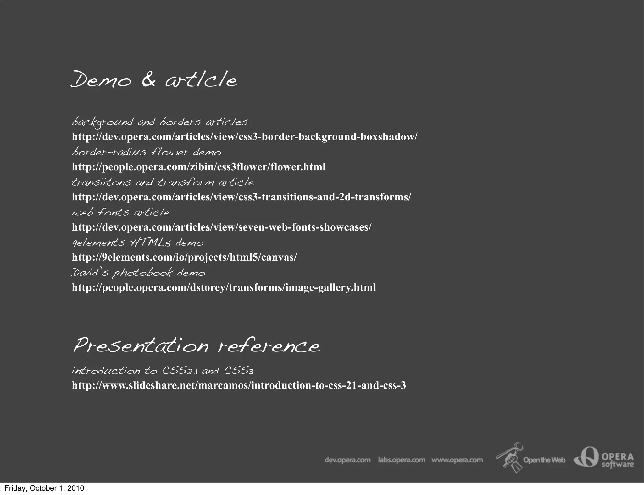 Demo & artlcle
                   background and borders articles
                   http://dev.opera.com/articles/view/css3-border-background-boxshadow/
                   border-radius flower demo
                   http://people.opera.com/zibin/css3flower/flower.html
                   transiitons and transform article
                   http://dev.opera.com/articles/view/css3-transitions-and-2d-transforms/
                   web fonts article
                   http://dev.opera.com/articles/view/seven-web-fonts-showcases/
                   9elements HTML5 demo
                   http://9elements.com/io/projects/html5/canvas/
                   David’s photobook demo
                   http://people.opera.com/dstorey/transforms/image-gallery.html




                   Presentation reference
                   introduction to CSS2.1 and CSS3
                   http://www.slideshare.net/marcamos/introduction-to-css-21-and-css-3




Friday, October 1, 2010
 
