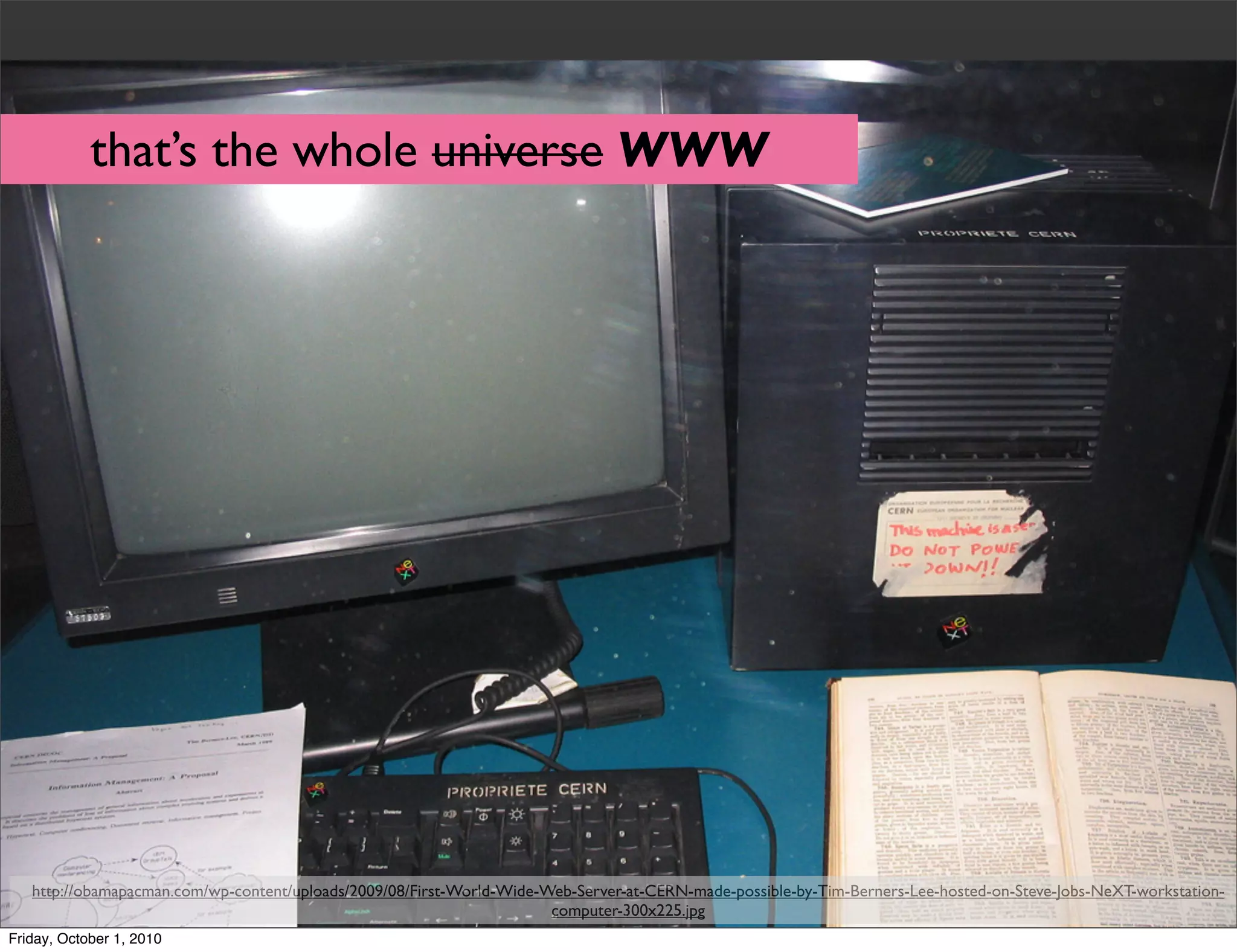 that’s the whole universe WWW




   http://obamapacman.com/wp-content/uploads/2009/08/First-World-Wide-Web-Server-at-CERN-made-possible-by-Tim-Berners-Lee-hosted-on-Steve-Jobs-NeXT-workstation-
                                                                       computer-300x225.jpg
Friday, October 1, 2010
 