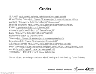 Credits
                           http://www.3snews.net/html/46/46-23882.html
               Great Wall of China http://www.ﬂickr.com/photos/smokingpermitted/
               padlock http://www.ﬂickr.com/photos/elnicofotos/
               stick no bills/tamil http://www.ﬂickr.com/photos/meanestindian/
               Killbill http://www.ﬂickr.com/photos/wili/
               money http://www.ﬂickr.com/photos/amagill/
               baby http://www.ﬂickr.com/photos/mackro/
               Open Web Stack by David Storey
               Tomato http://www.ﬂickr.com/photos/somemixedstuff/
               lego plane http://www.ﬂickr.com/photos/pmiaki/
               American express http://www.ﬂickr.com/photos/andresrueda/
               bush baby http://bust-the-stress.blogspot.com/2009/01/baby-sitting.html
               napkin http://images2.cpcache.com/product/
               19388882v1_480x480_Front_Color-White.jpg

               Some slides, including standards stack and graph inspired by David Storey,




Monday, August 16, 2010
 