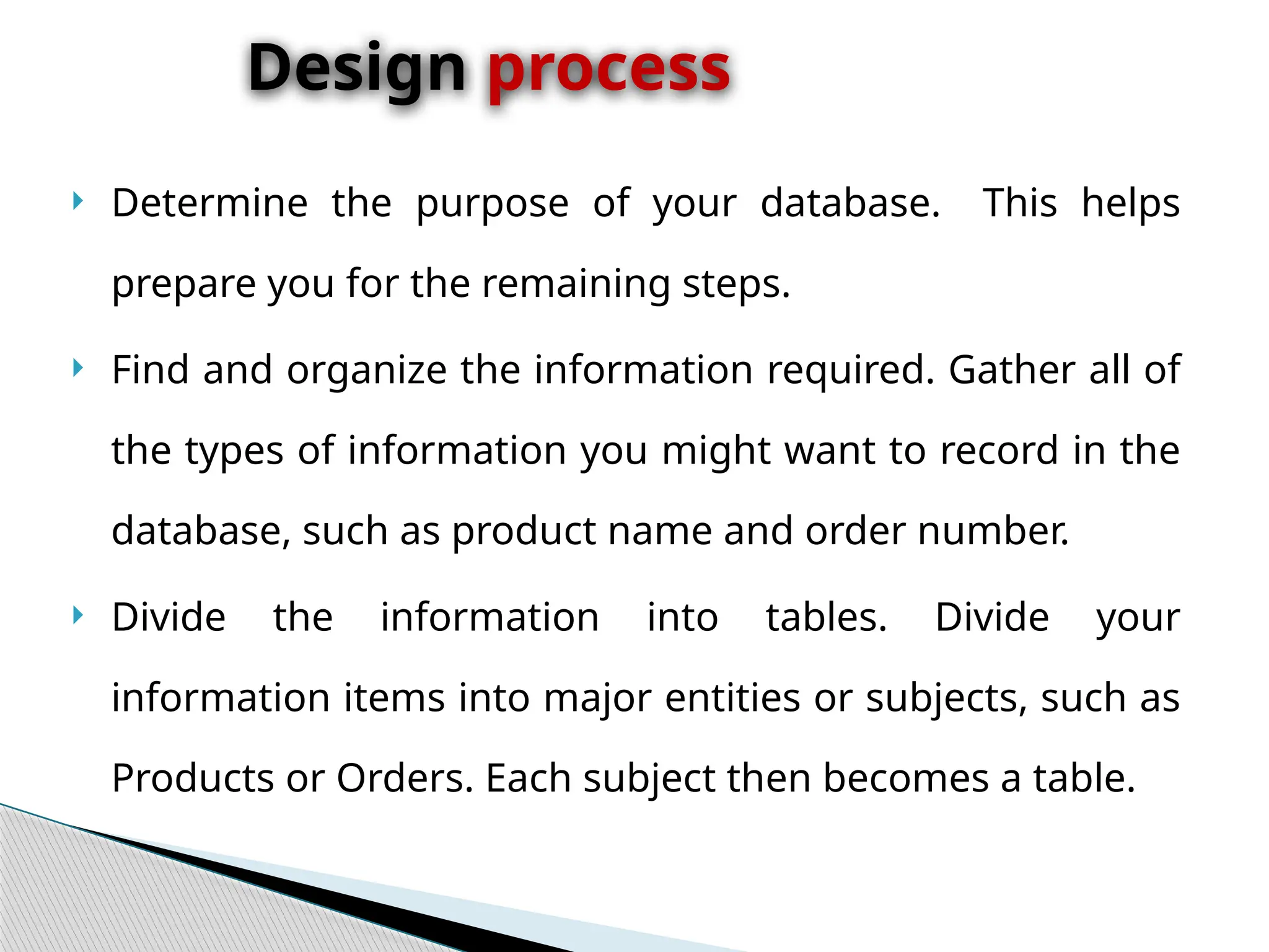  Determine the purpose of your database. This helps
prepare you for the remaining steps.
 Find and organize the information required. Gather all of
the types of information you might want to record in the
database, such as product name and order number.
 Divide the information into tables. Divide your
information items into major entities or subjects, such as
Products or Orders. Each subject then becomes a table.
Design process
 