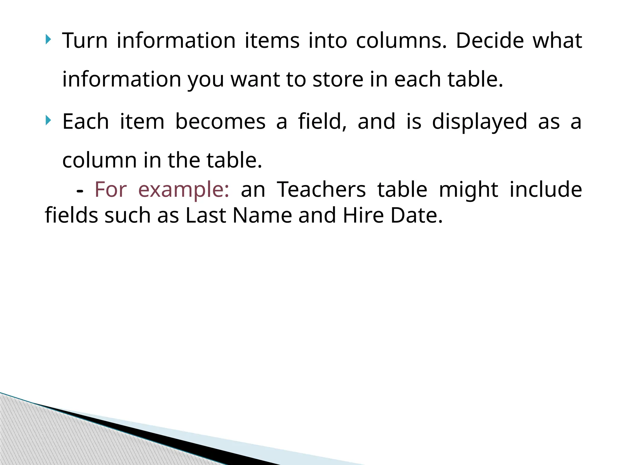  Turn information items into columns. Decide what
information you want to store in each table.
 Each item becomes a field, and is displayed as a
column in the table.
- For example: an Teachers table might include
fields such as Last Name and Hire Date.
 