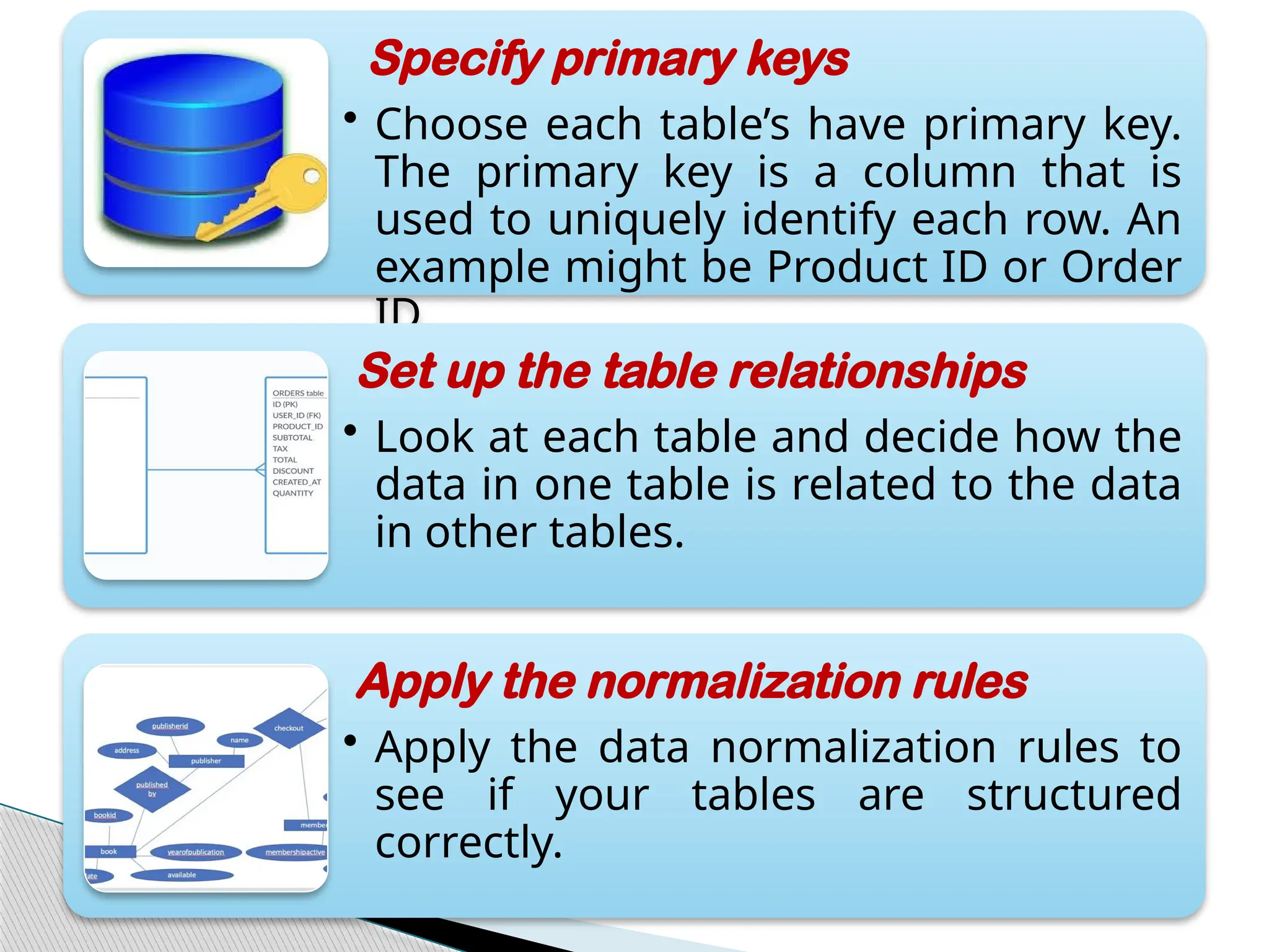 Specify primary keys
• Choose each table’s have primary key.
The primary key is a column that is
used to uniquely identify each row. An
example might be Product ID or Order
ID.
Set up the table relationships
• Look at each table and decide how the
data in one table is related to the data
in other tables.
Apply the normalization rules
• Apply the data normalization rules to
see if your tables are structured
correctly.
 