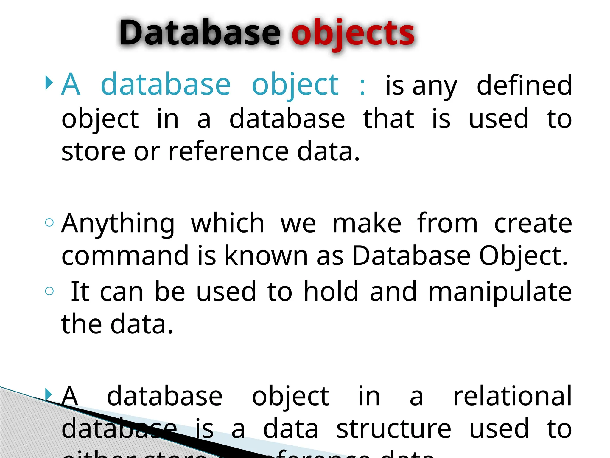  A database object : is any defined
object in a database that is used to
store or reference data.
o Anything which we make from create
command is known as Database Object.
o It can be used to hold and manipulate
the data.
 A database object in a relational
database is a data structure used to
Database objects
 