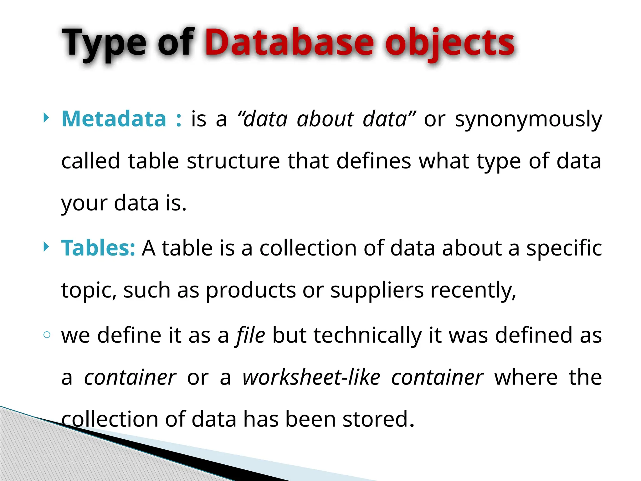  Metadata : is a “data about data” or synonymously
called table structure that defines what type of data
your data is.
 Tables: A table is a collection of data about a specific
topic, such as products or suppliers recently,
o we define it as a file but technically it was defined as
a container or a worksheet-like container where the
collection of data has been stored.
Type of Database objects
 