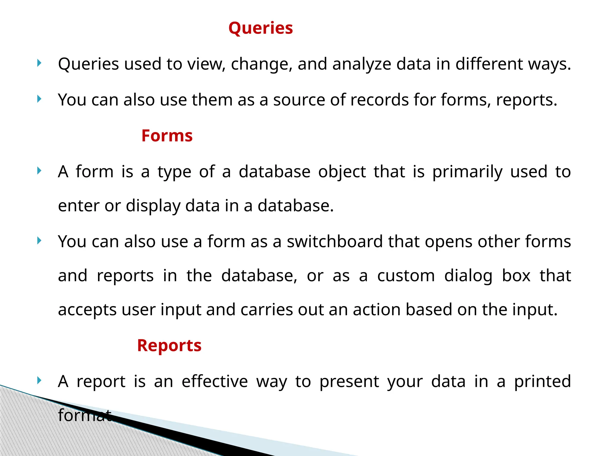 Queries
 Queries used to view, change, and analyze data in different ways.
 You can also use them as a source of records for forms, reports.
Forms
 A form is a type of a database object that is primarily used to
enter or display data in a database.
 You can also use a form as a switchboard that opens other forms
and reports in the database, or as a custom dialog box that
accepts user input and carries out an action based on the input.
Reports
 A report is an effective way to present your data in a printed
format.
 