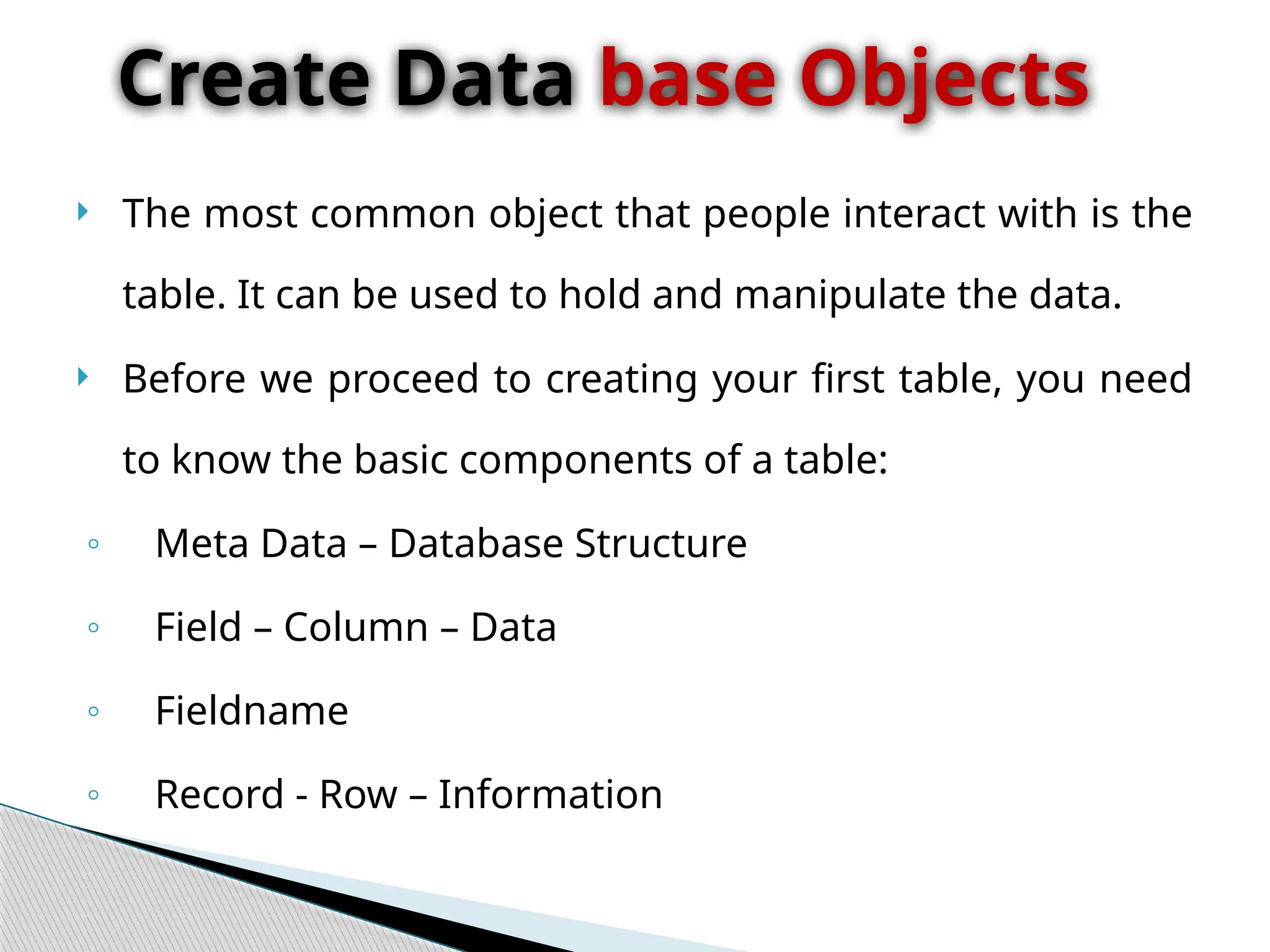  The most common object that people interact with is the
table. It can be used to hold and manipulate the data.
 Before we proceed to creating your first table, you need
to know the basic components of a table:
◦ Meta Data – Database Structure
◦ Field – Column – Data
◦ Fieldname
◦ Record - Row – Information
Create Data base Objects
 
