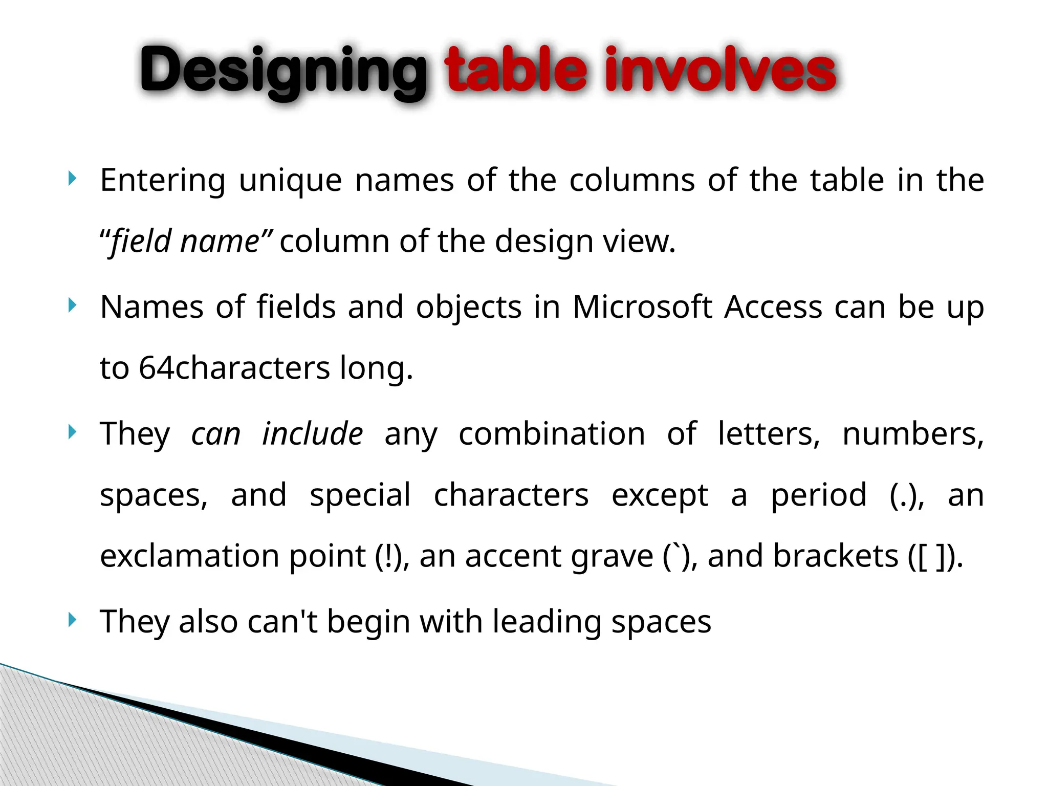  Entering unique names of the columns of the table in the
“field name” column of the design view.
 Names of fields and objects in Microsoft Access can be up
to 64characters long.
 They can include any combination of letters, numbers,
spaces, and special characters except a period (.), an
exclamation point (!), an accent grave (`), and brackets ([ ]).
 They also can't begin with leading spaces
Designing table involves
 
