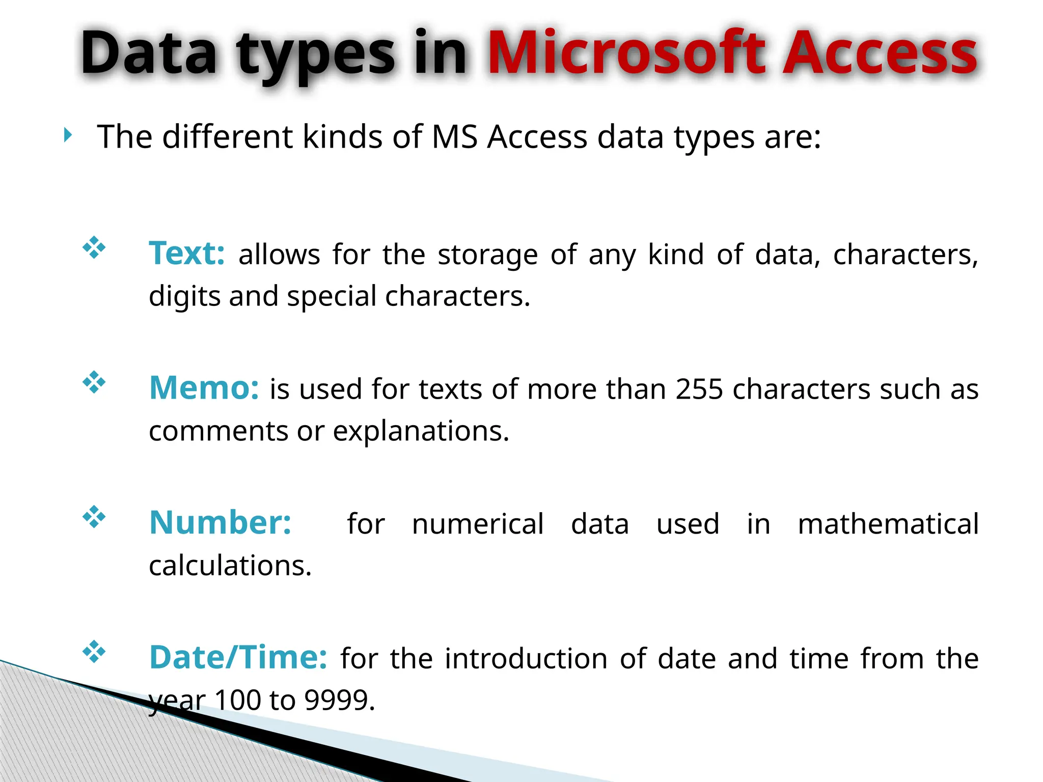  The different kinds of MS Access data types are:
 Text: allows for the storage of any kind of data, characters,
digits and special characters.
 Memo: is used for texts of more than 255 characters such as
comments or explanations.
 Number: for numerical data used in mathematical
calculations.
 Date/Time: for the introduction of date and time from the
year 100 to 9999.
Data types in Microsoft Access
 