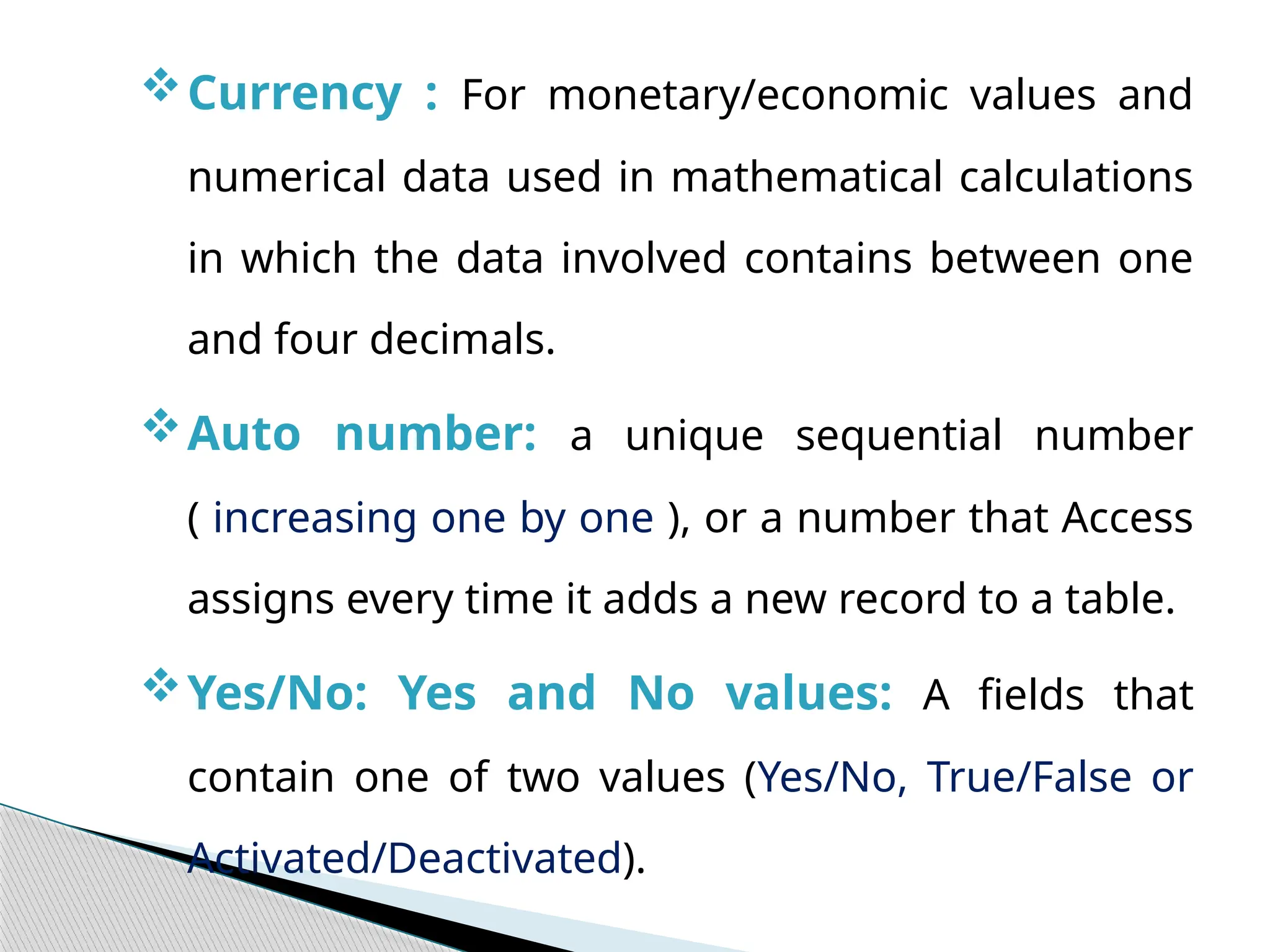 Currency : For monetary/economic values and
numerical data used in mathematical calculations
in which the data involved contains between one
and four decimals.
Auto number: a unique sequential number
( increasing one by one ), or a number that Access
assigns every time it adds a new record to a table.
Yes/No: Yes and No values: A fields that
contain one of two values (Yes/No, True/False or
Activated/Deactivated).
 