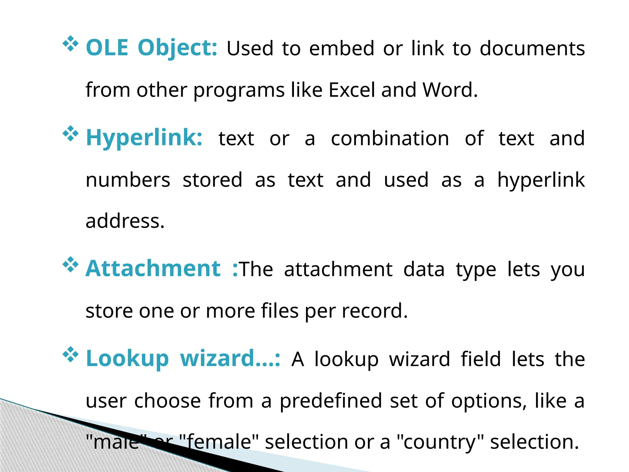  OLE Object: Used to embed or link to documents
from other programs like Excel and Word.
 Hyperlink: text or a combination of text and
numbers stored as text and used as a hyperlink
address.
 Attachment :The attachment data type lets you
store one or more files per record.
 Lookup wizard…: A lookup wizard field lets the
user choose from a predefined set of options, like a
"male" or "female" selection or a "country" selection.
 