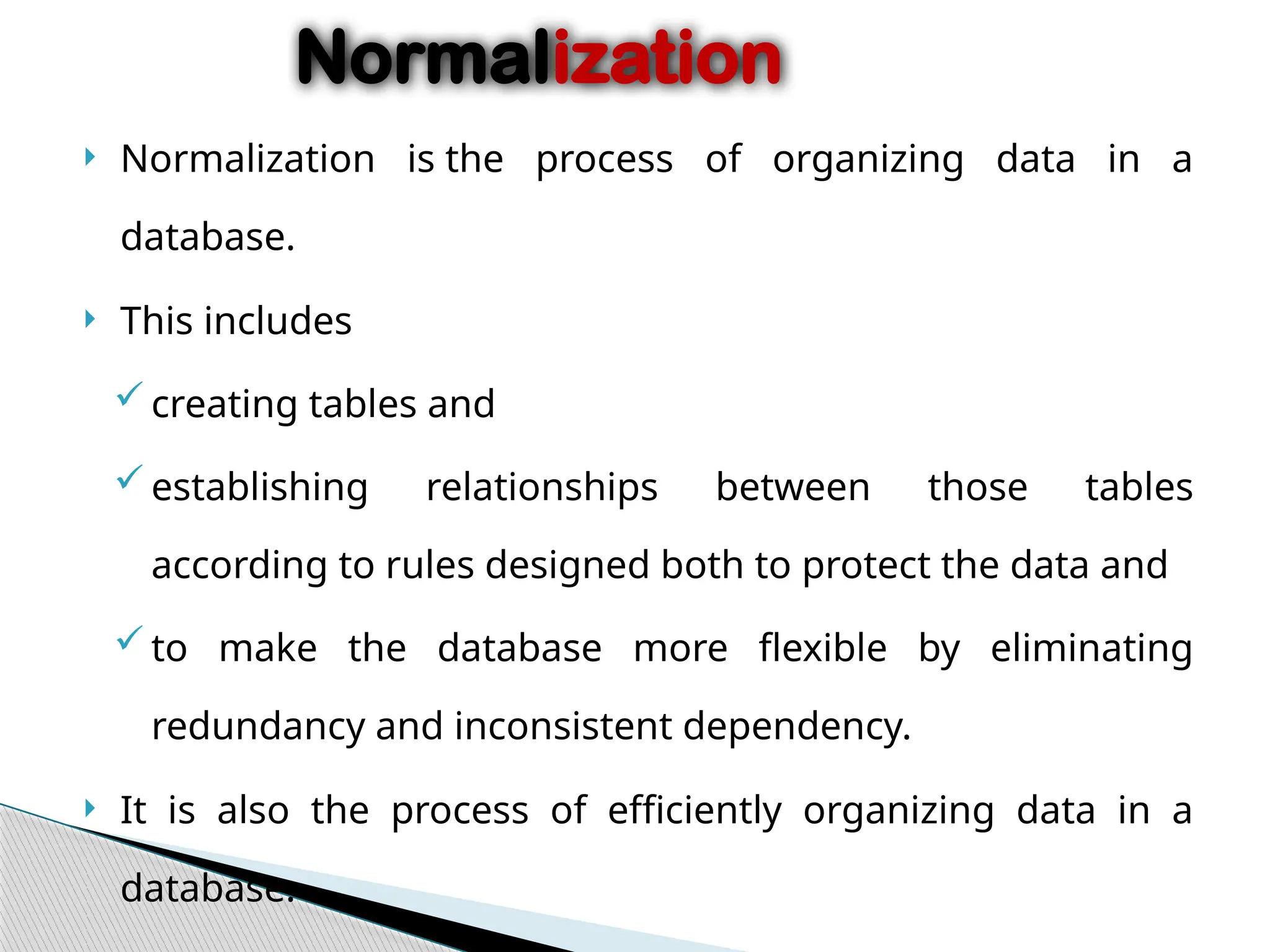  Normalization is the process of organizing data in a
database.
 This includes
creating tables and
establishing relationships between those tables
according to rules designed both to protect the data and
to make the database more flexible by eliminating
redundancy and inconsistent dependency.
 It is also the process of efficiently organizing data in a
database.
Normalization
 