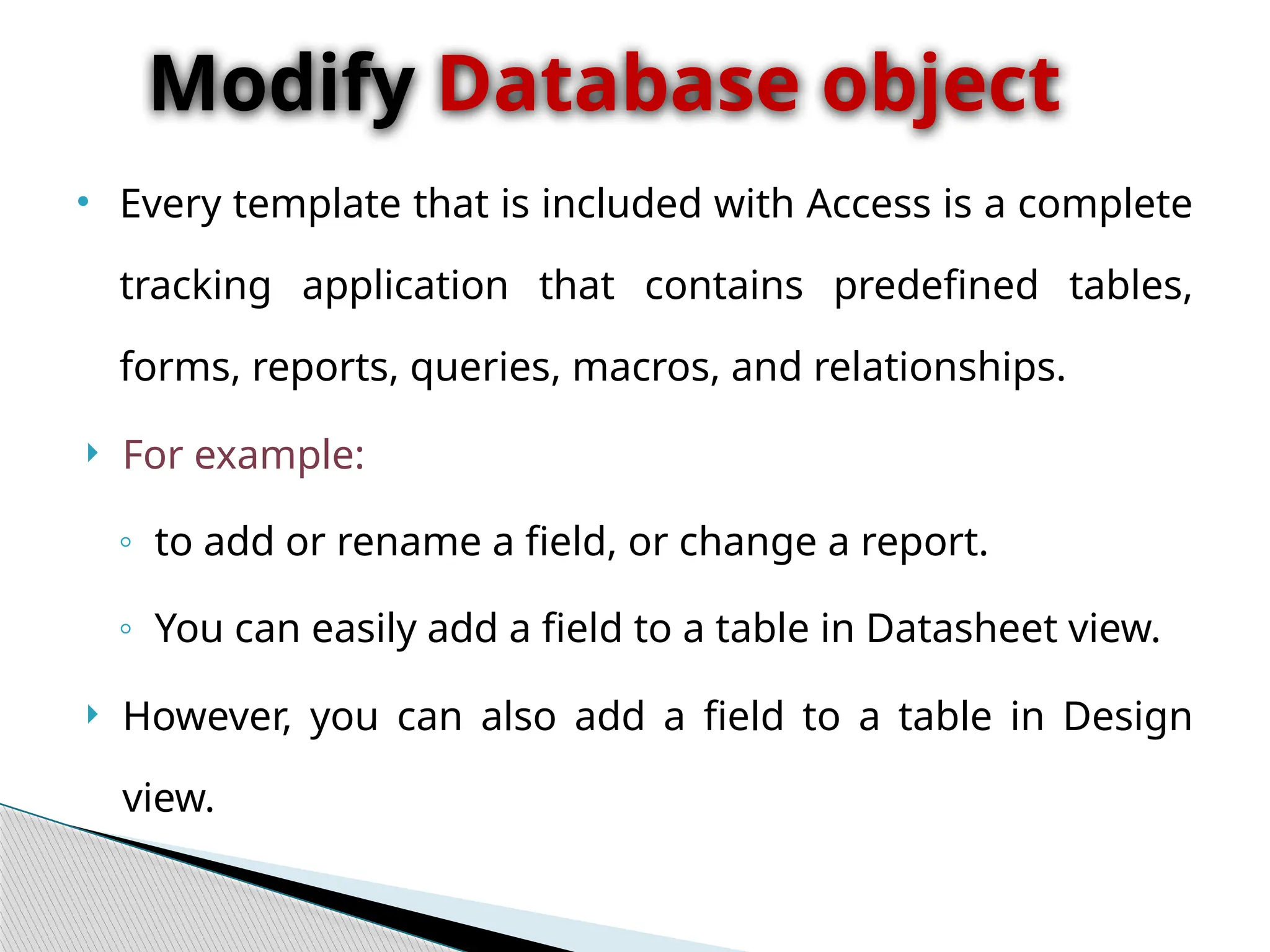 • Every template that is included with Access is a complete
tracking application that contains predefined tables,
forms, reports, queries, macros, and relationships.
 For example:
◦ to add or rename a field, or change a report.
◦ You can easily add a field to a table in Datasheet view.
 However, you can also add a field to a table in Design
view.
Modify Database object
 