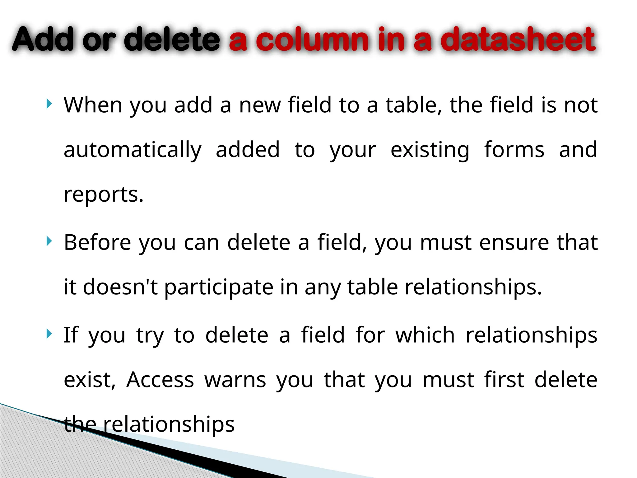  When you add a new field to a table, the field is not
automatically added to your existing forms and
reports.
 Before you can delete a field, you must ensure that
it doesn't participate in any table relationships.
 If you try to delete a field for which relationships
exist, Access warns you that you must first delete
the relationships
Add or delete a column in a datasheet
 