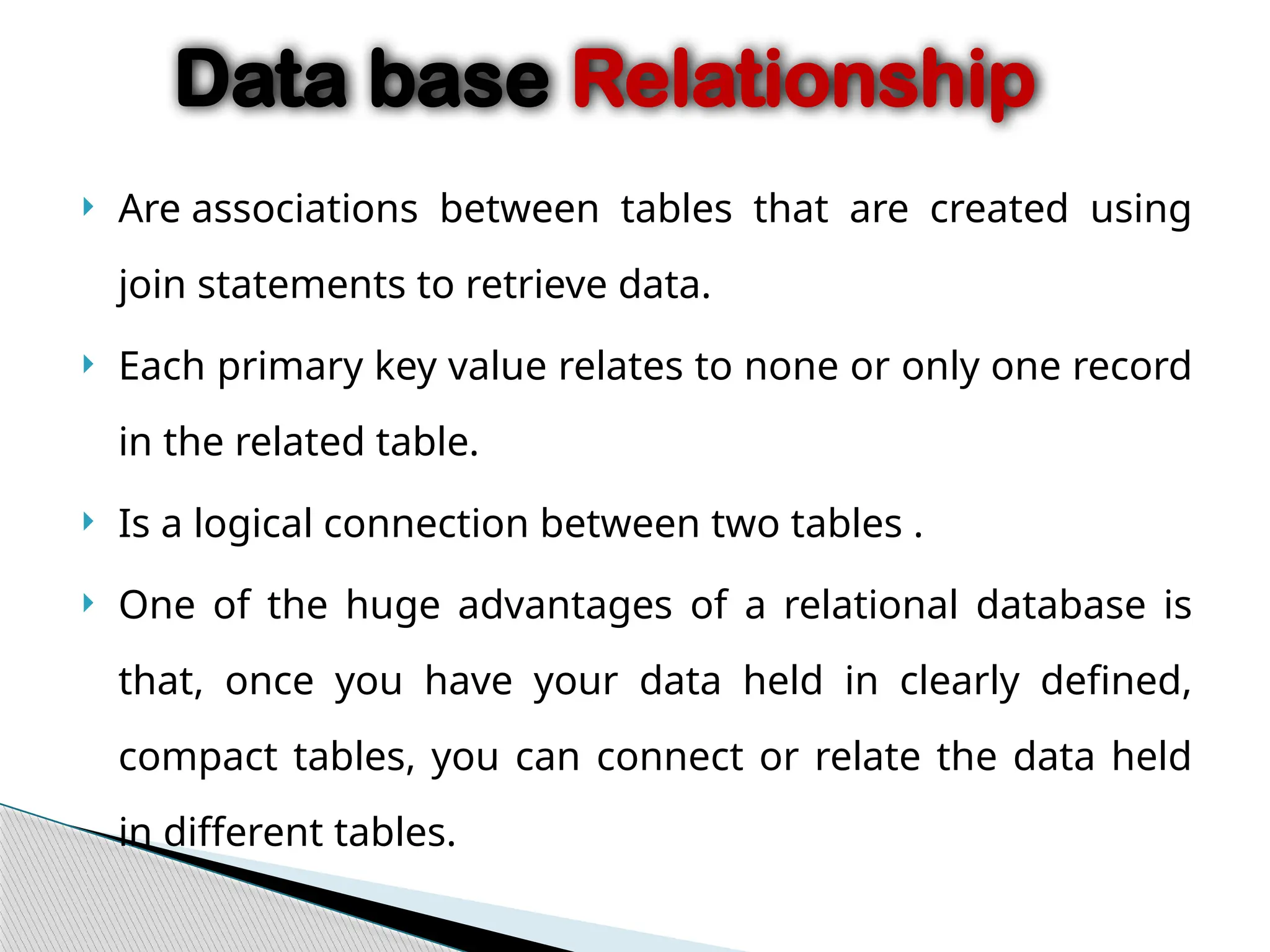  Are associations between tables that are created using
join statements to retrieve data.
 Each primary key value relates to none or only one record
in the related table.
 Is a logical connection between two tables .
 One of the huge advantages of a relational database is
that, once you have your data held in clearly defined,
compact tables, you can connect or relate the data held
in different tables.
Data base Relationship
 