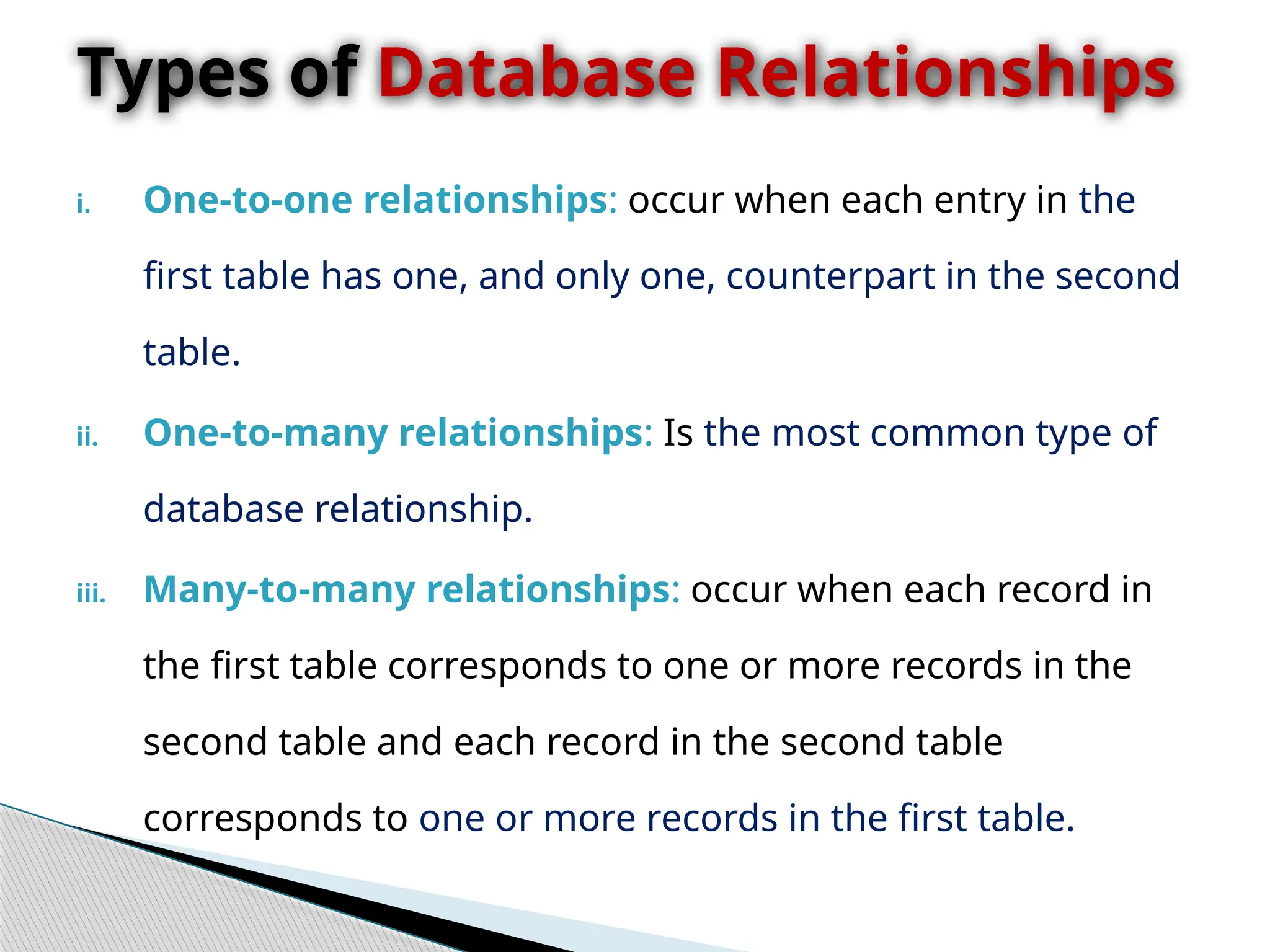 i. One-to-one relationships: occur when each entry in the
first table has one, and only one, counterpart in the second
table.
ii. One-to-many relationships: Is the most common type of
database relationship.
iii. Many-to-many relationships: occur when each record in
the first table corresponds to one or more records in the
second table and each record in the second table
corresponds to one or more records in the first table.
Types of Database Relationships
 