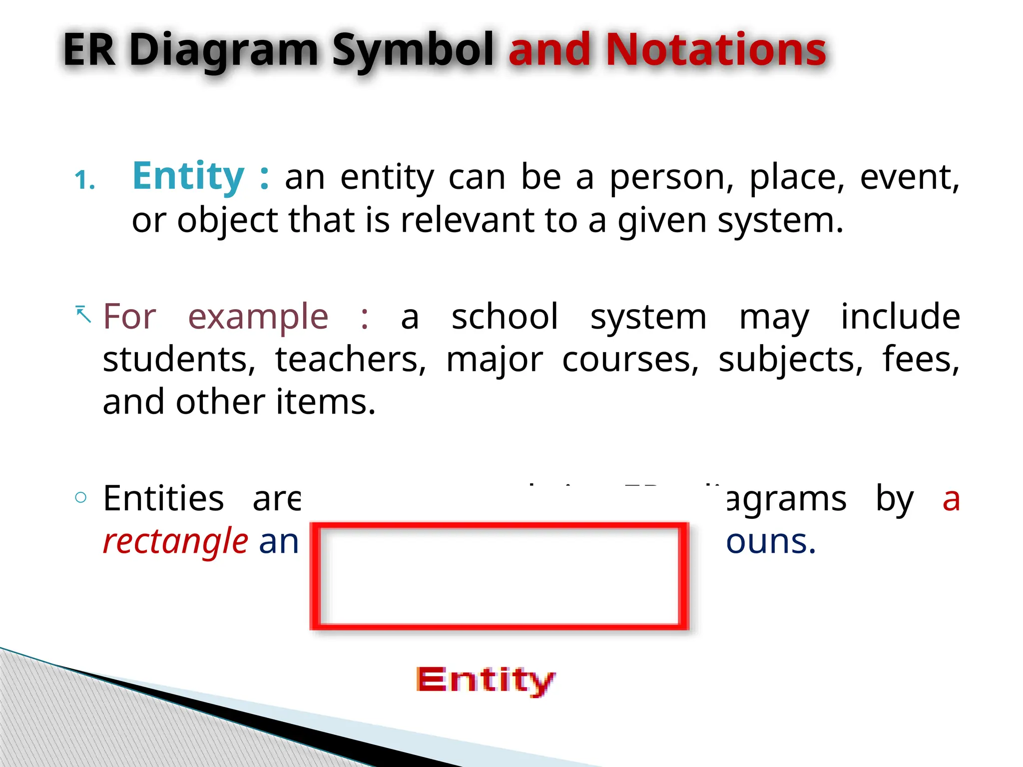 1. Entity : an entity can be a person, place, event,
or object that is relevant to a given system.
- For example : a school system may include
students, teachers, major courses, subjects, fees,
and other items.
o Entities are represented in ER diagrams by a
rectangle and named using singular nouns.
ER Diagram Symbol and Notations
 