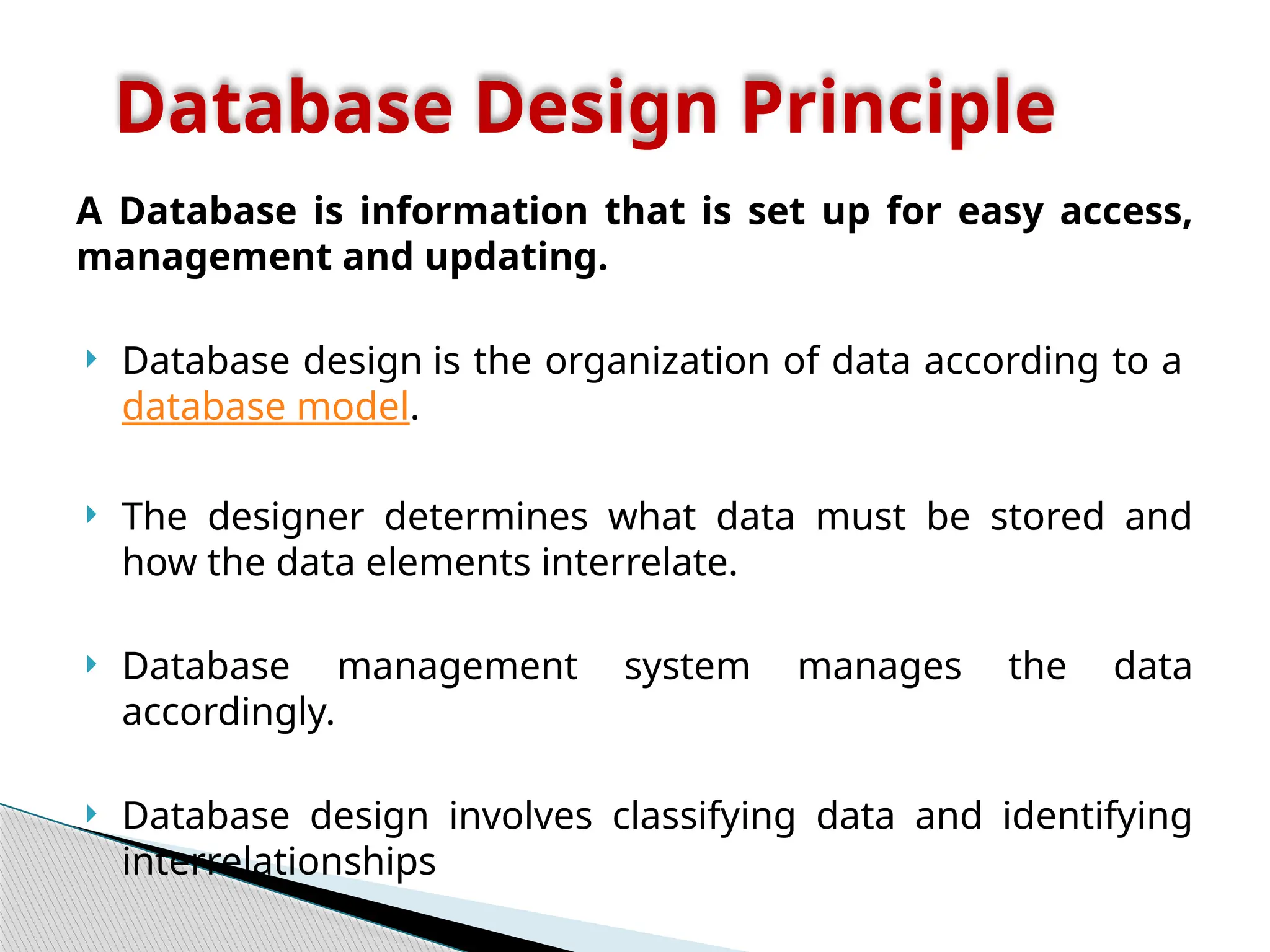 A Database is information that is set up for easy access,
management and updating.
 Database design is the organization of data according to a
database model.
 The designer determines what data must be stored and
how the data elements interrelate.
 Database management system manages the data
accordingly.
 Database design involves classifying data and identifying
interrelationships
Database Design Principle
 