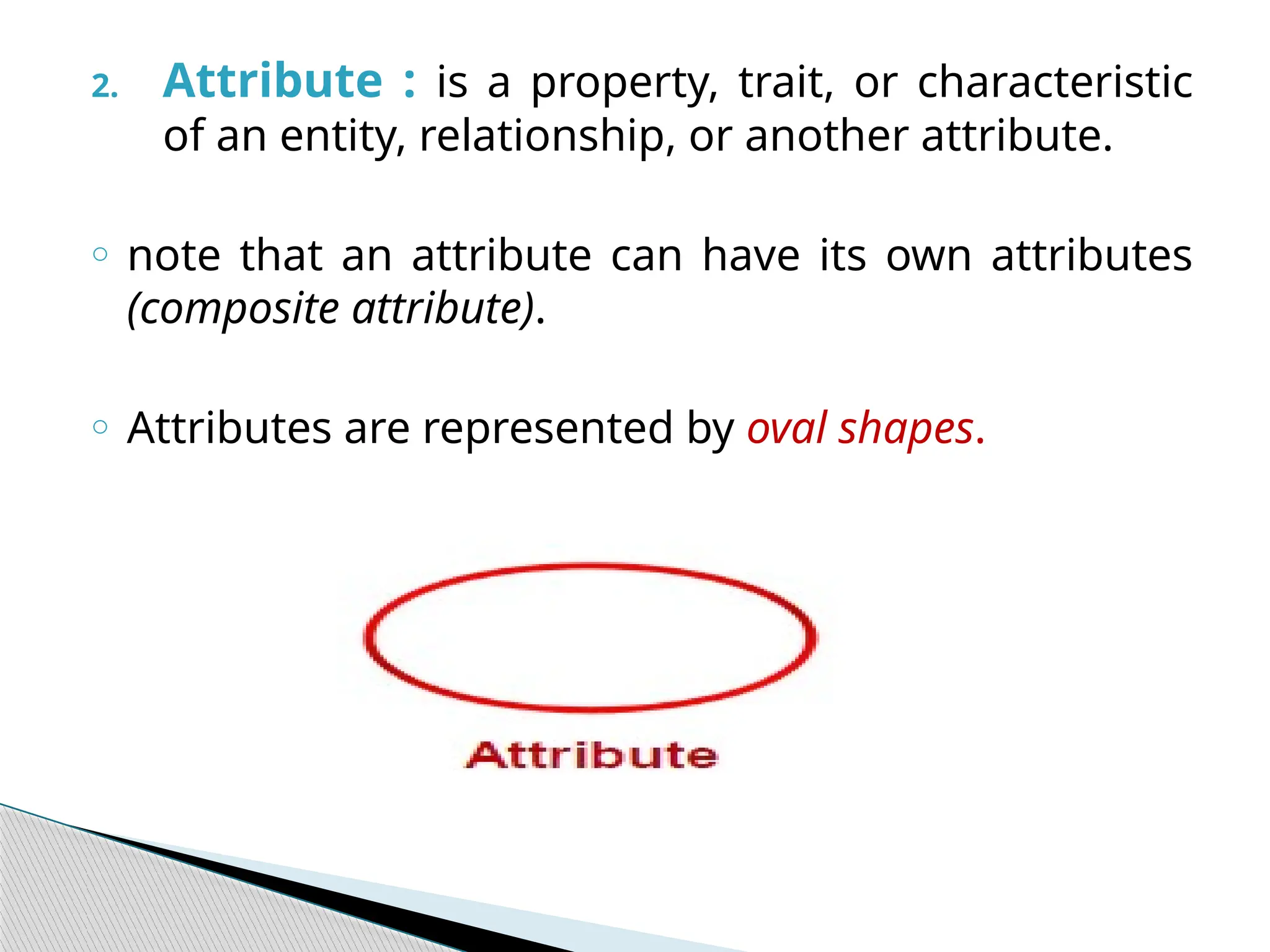 2. Attribute : is a property, trait, or characteristic
of an entity, relationship, or another attribute.
o note that an attribute can have its own attributes
(composite attribute).
o Attributes are represented by oval shapes.
 