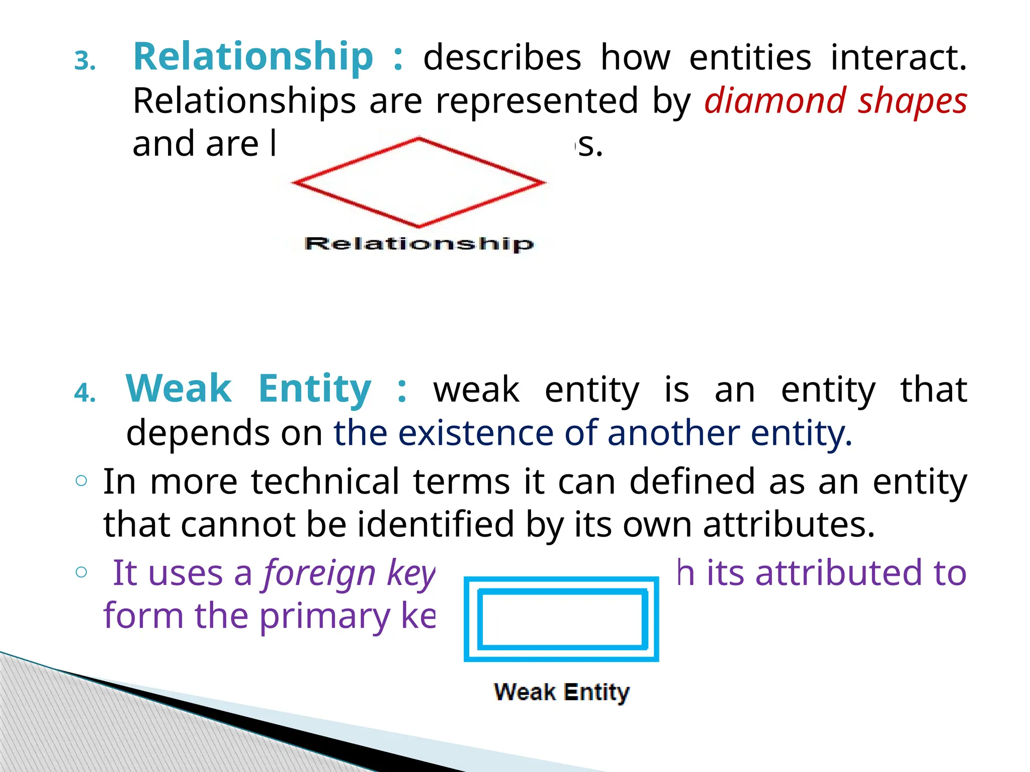 3. Relationship : describes how entities interact.
Relationships are represented by diamond shapes
and are labeled using verbs.
4. Weak Entity : weak entity is an entity that
depends on the existence of another entity.
o In more technical terms it can defined as an entity
that cannot be identified by its own attributes.
o It uses a foreign key combined with its attributed to
form the primary key.
 