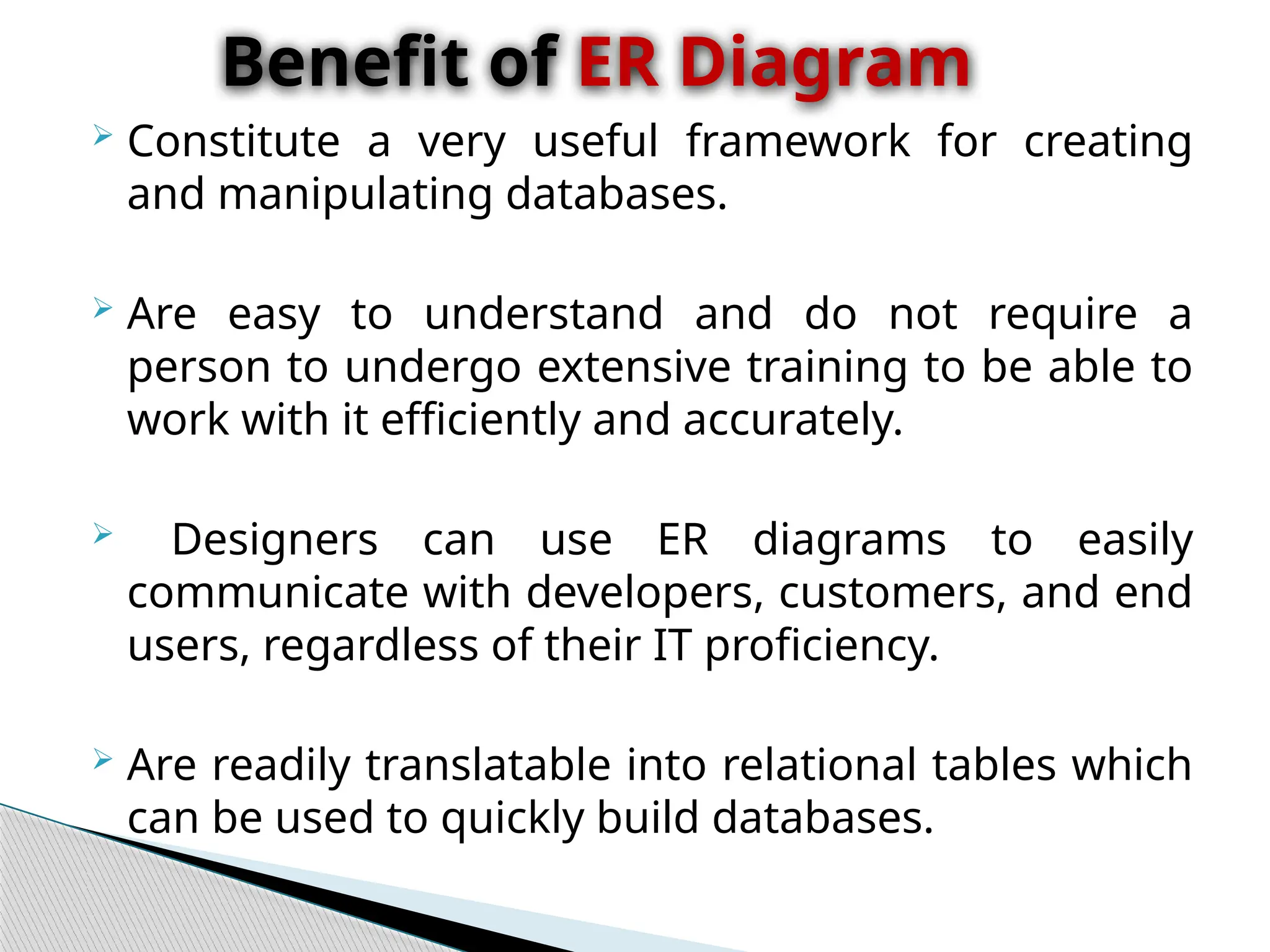  Constitute a very useful framework for creating
and manipulating databases.
 Are easy to understand and do not require a
person to undergo extensive training to be able to
work with it efficiently and accurately.
 Designers can use ER diagrams to easily
communicate with developers, customers, and end
users, regardless of their IT proficiency.
 Are readily translatable into relational tables which
can be used to quickly build databases.
Benefit of ER Diagram
 
