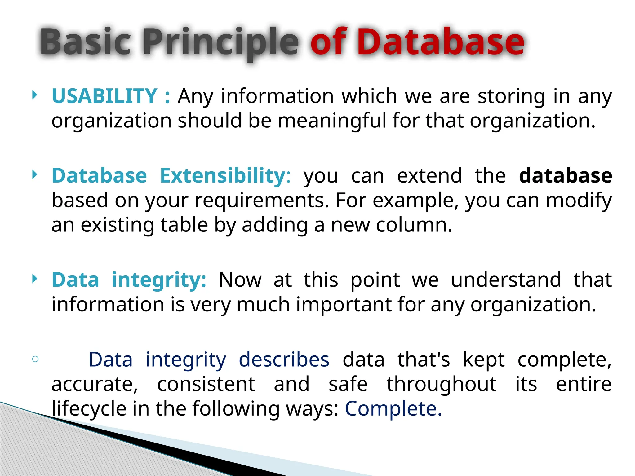  USABILITY : Any information which we are storing in any
organization should be meaningful for that organization.
 Database Extensibility: you can extend the database
based on your requirements. For example, you can modify
an existing table by adding a new column.
 Data integrity: Now at this point we understand that
information is very much important for any organization.
o Data integrity describes data that's kept complete,
accurate, consistent and safe throughout its entire
lifecycle in the following ways: Complete.
Basic Principle of Database
 