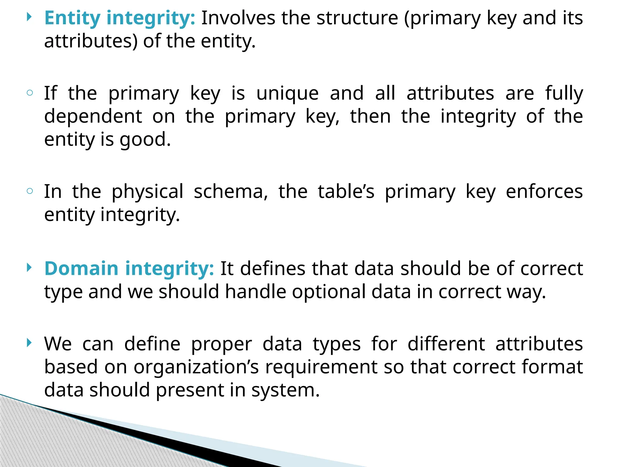  Entity integrity: Involves the structure (primary key and its
attributes) of the entity.
o If the primary key is unique and all attributes are fully
dependent on the primary key, then the integrity of the
entity is good.
o In the physical schema, the table’s primary key enforces
entity integrity.
 Domain integrity: It defines that data should be of correct
type and we should handle optional data in correct way.
 We can define proper data types for different attributes
based on organization’s requirement so that correct format
data should present in system.
 