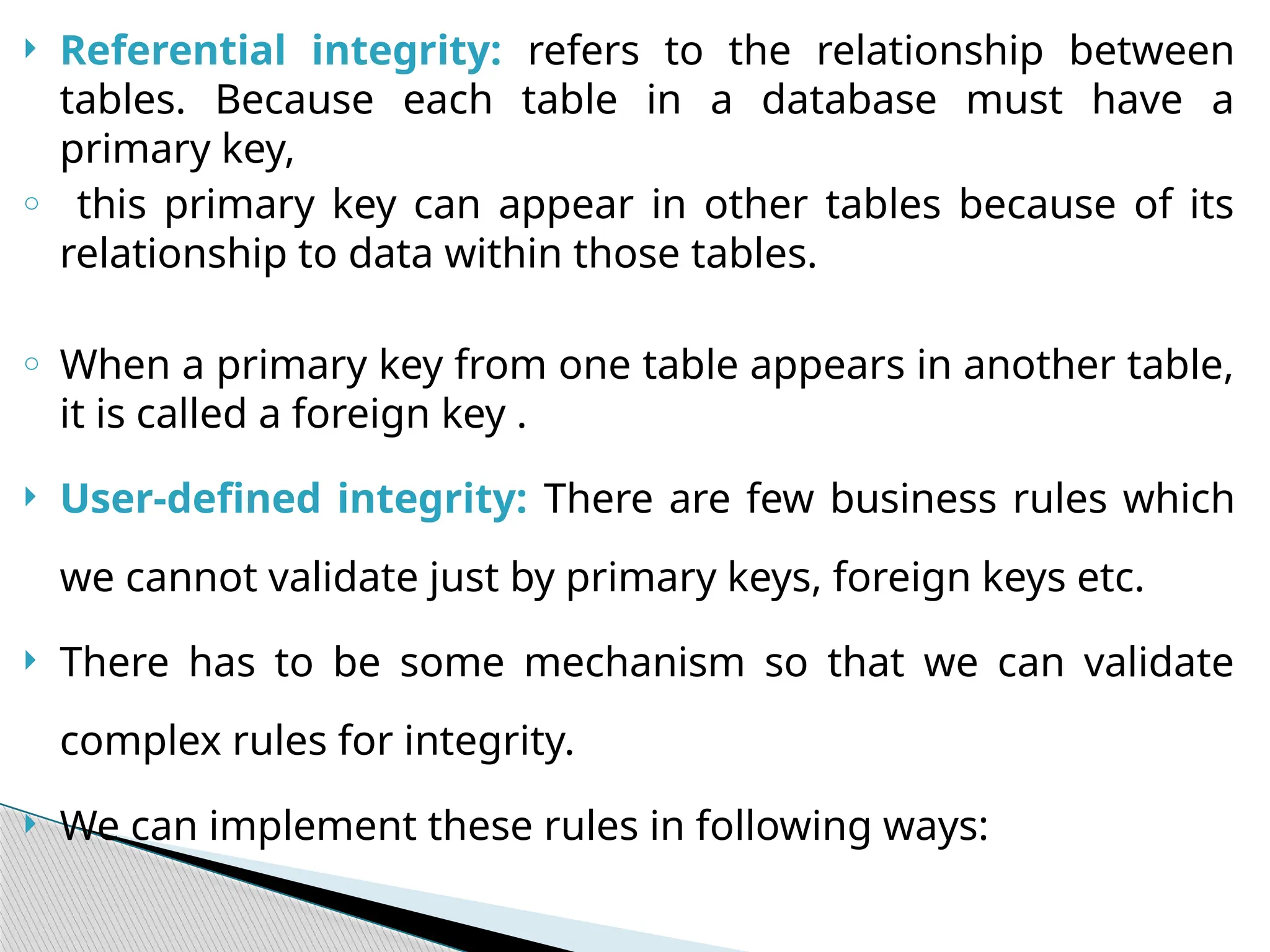  Referential integrity: refers to the relationship between
tables. Because each table in a database must have a
primary key,
o this primary key can appear in other tables because of its
relationship to data within those tables.
o When a primary key from one table appears in another table,
it is called a foreign key .
 User-defined integrity: There are few business rules which
we cannot validate just by primary keys, foreign keys etc.
 There has to be some mechanism so that we can validate
complex rules for integrity.
 We can implement these rules in following ways:
 