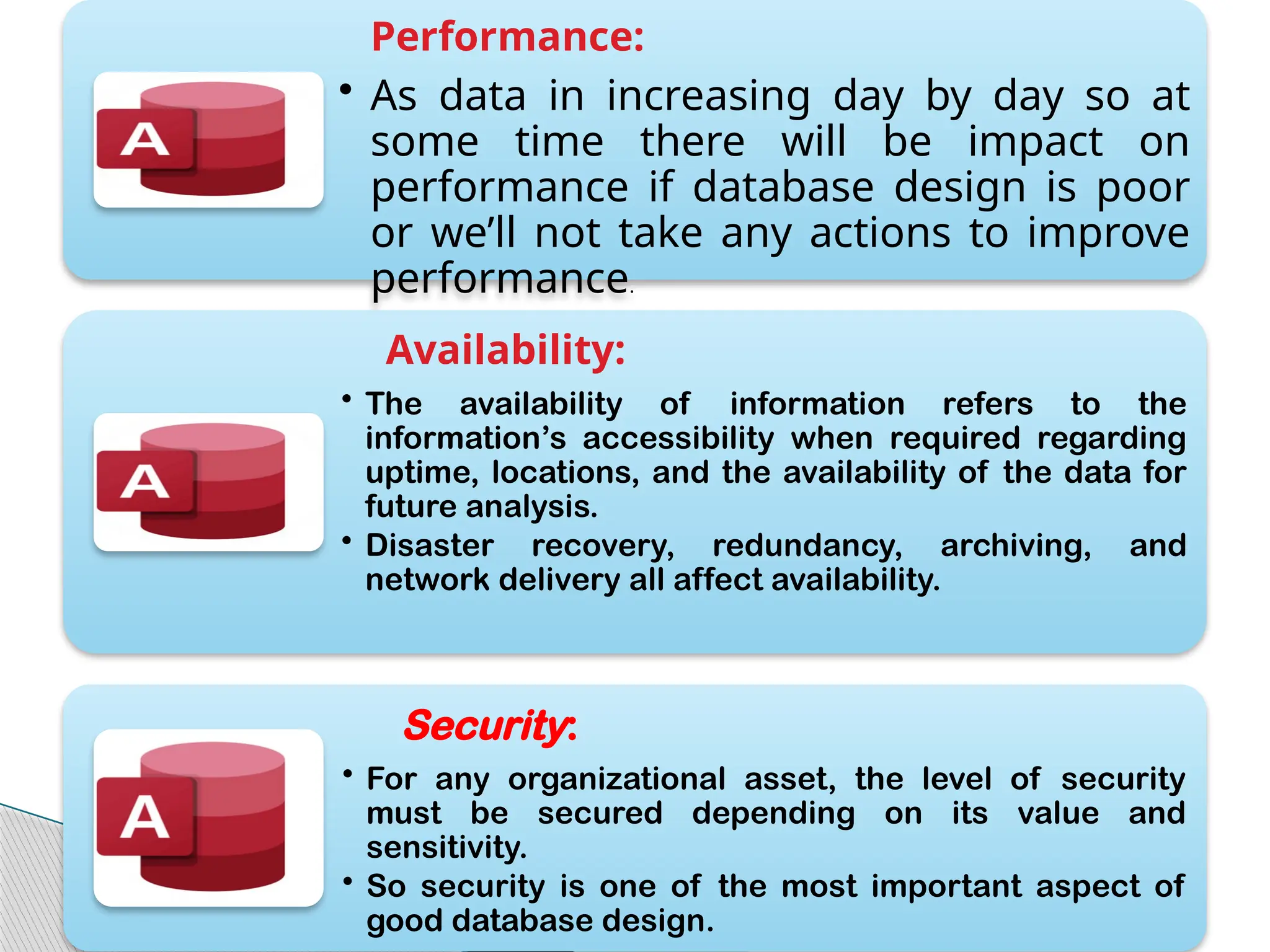 Performance:
• As data in increasing day by day so at
some time there will be impact on
performance if database design is poor
or we’ll not take any actions to improve
performance.
Availability:
• The availability of information refers to the
information’s accessibility when required regarding
uptime, locations, and the availability of the data for
future analysis.
• Disaster recovery, redundancy, archiving, and
network delivery all affect availability.
Security:
• For any organizational asset, the level of security
must be secured depending on its value and
sensitivity.
• So security is one of the most important aspect of
good database design.
 