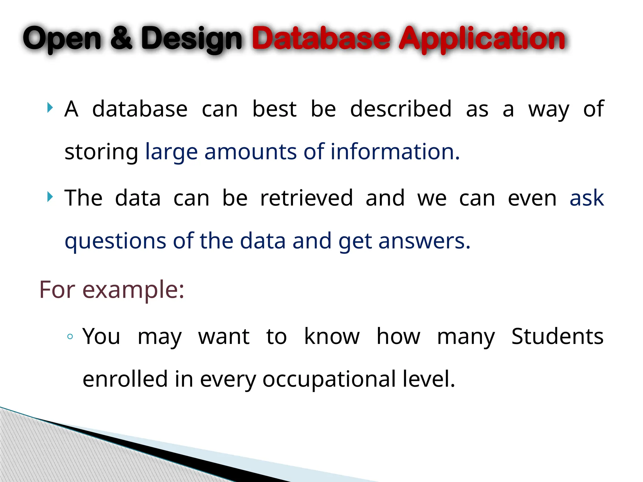  A database can best be described as a way of
storing large amounts of information.
 The data can be retrieved and we can even ask
questions of the data and get answers.
For example:
◦ You may want to know how many Students
enrolled in every occupational level.
Open & Design Database Application
 