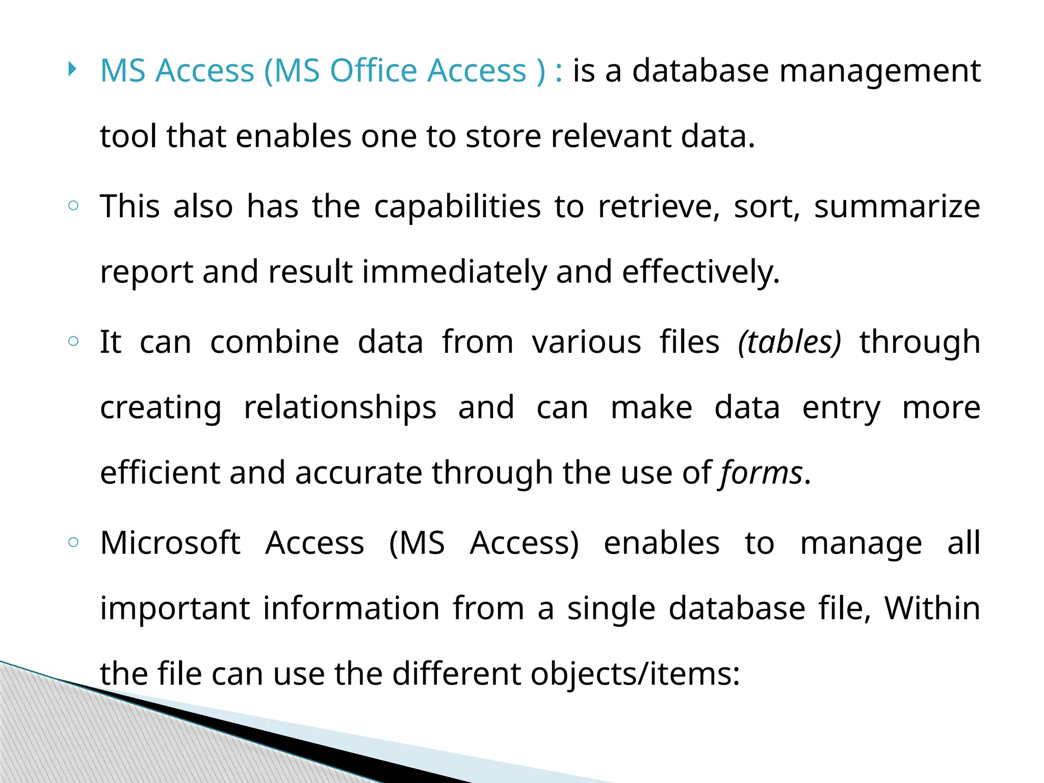 MS Access (MS Office Access ) : is a database management
tool that enables one to store relevant data.
o This also has the capabilities to retrieve, sort, summarize
report and result immediately and effectively.
o It can combine data from various files (tables) through
creating relationships and can make data entry more
efficient and accurate through the use of forms.
o Microsoft Access (MS Access) enables to manage all
important information from a single database file, Within
the file can use the different objects/items:
 