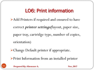 Prepared By:Abenezer A. Nov, 2017
LO6: Print information
101
Add Printers if required and ensured to have
correct printer settings(layout, paper size,
paper tray, cartridge type, number of copies,
orientation)
Change Default printer if appropriate.
Print Information from an installed printer
 