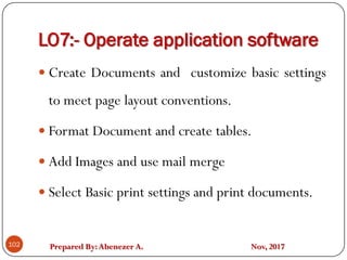 Prepared By:Abenezer A. Nov, 2017
LO7:- Operate application software
102
 Create Documents and customize basic settings
to meet page layout conventions.
 Format Document and create tables.
 Add Images and use mail merge
 Select Basic print settings and print documents.
 
