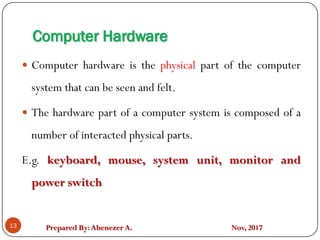 Prepared By:Abenezer A. Nov, 2017
Computer Hardware
13
 Computer hardware is the physical part of the computer
system that can be seen and felt.
 The hardware part of a computer system is composed of a
number of interacted physical parts.
E.g. keyboard, mouse, system unit, monitor and
power switch
 