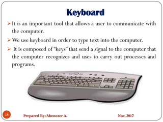 Prepared By:Abenezer A. Nov, 2017
Keyboard
It is an important tool that allows a user to communicate with
the computer.
We use keyboard in order to type text into the computer.
 It is composed of “keys” that send a signal to the computer that
the computer recognizes and uses to carry out processes and
programs.
18
 