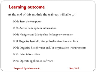 Prepared By:Abenezer A. Nov, 2017
Learning outcome
At the end of this module the trainees will able to:
LO1: Start the computer
LO2:Access basic system information
LO3: Navigate and Manipulate desktop environment
LO4 Organize basic directory/ folder structure and files
LO5: Organize files for user and/or organization requirements
LO6: Print information
LO7: Operate application software
 