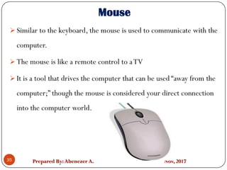Prepared By:Abenezer A. Nov, 201735
 Similar to the keyboard, the mouse is used to communicate with the
computer.
 The mouse is like a remote control to aTV
 It is a tool that drives the computer that can be used “away from the
computer;” though the mouse is considered your direct connection
into the computer world.
Mouse
 