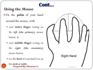 Prepared By:Abenezer A. Nov, 2017
Fit the palm of your hand
around the mouse, with
 your index finger resting on
the left (the primary) mouse
button &
 your middle finger resting on
the right (the secondary)
mouse button.
 Let the heel of your hand rest on
the desk or table.
36
Cont…
Using the Mouse
 