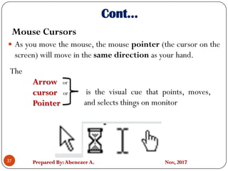 Prepared By:Abenezer A. Nov, 2017
Cont…
 As you move the mouse, the mouse pointer (the cursor on the
screen) will move in the same direction as your hand.
37
The
Arrow or
cursor or
Pointer
is the visual cue that points, moves,
and selects things on monitor
Mouse Cursors
 