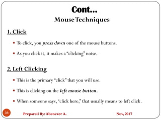 Prepared By:Abenezer A. Nov, 2017
Cont…
MouseTechniques
1. Click
 To click, you press down one of the mouse buttons.
 As you click it, it makes a “clicking” noise.
2. Left Clicking
 This is the primary “click” that you will use.
 This is clicking on the left mouse button.
 When someone says,“click here,” that usually means to left click.
38
 